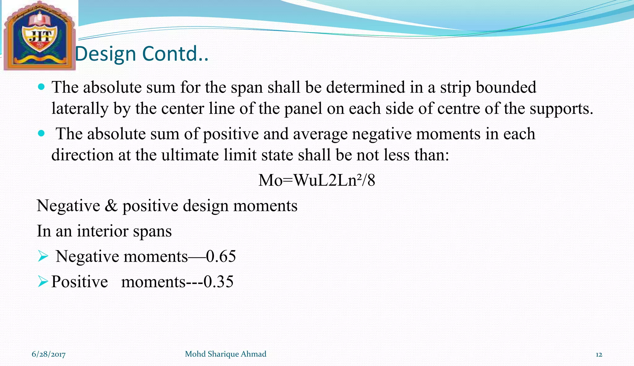 Design Contd..
 The absolute sum for the span shall be determined in a strip bounded
laterally by the center line of the panel on each side of centre of the supports.
 The absolute sum of positive and average negative moments in each
direction at the ultimate limit state shall be not less than:
Mo=WuL2Ln²/8
Negative & positive design moments
In an interior spans
 Negative moments—0.65
Positive moments---0.35
6/28/2017 Mohd Sharique Ahmad 12
 