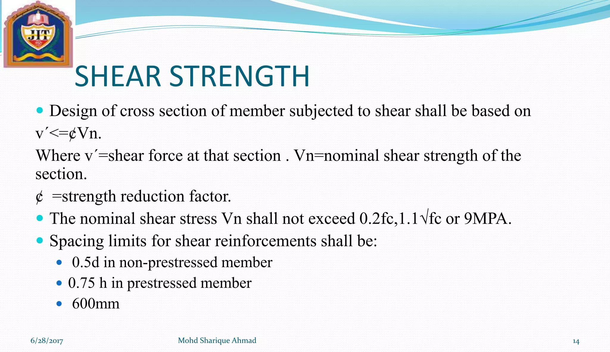 SHEAR STRENGTH
 Design of cross section of member subjected to shear shall be based on
v´<=¢Vn.
Where v´=shear force at that section . Vn=nominal shear strength of the
section.
¢ =strength reduction factor.
 The nominal shear stress Vn shall not exceed 0.2fc,1.1√fc or 9MPA.
 Spacing limits for shear reinforcements shall be:
 0.5d in non-prestressed member
 0.75 h in prestressed member
 600mm
6/28/2017 Mohd Sharique Ahmad 14
 