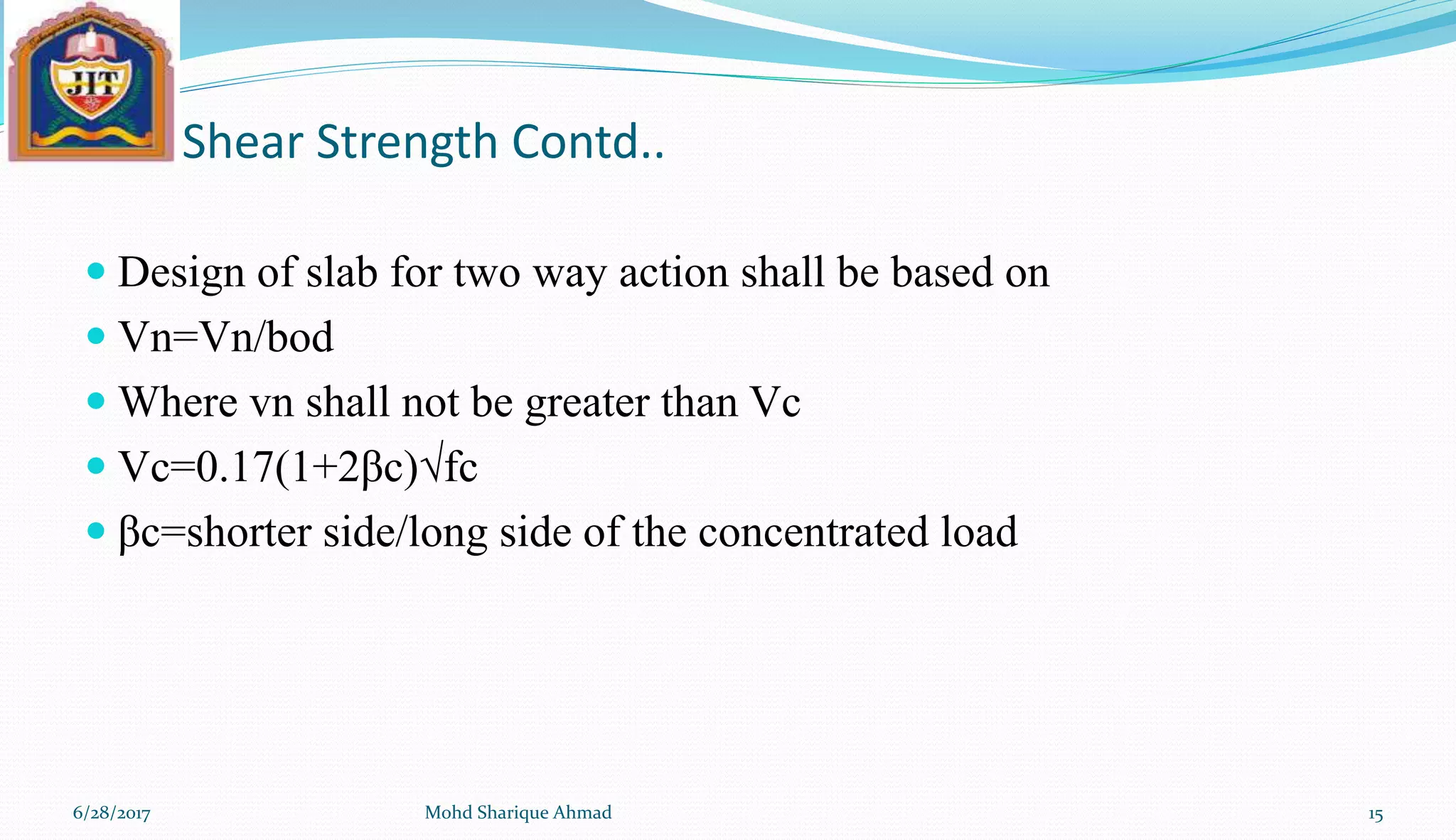 Shear Strength Contd..
 Design of slab for two way action shall be based on
 Vn=Vn/bod
 Where vn shall not be greater than Vc
 Vc=0.17(1+2βc)√fc
 βc=shorter side/long side of the concentrated load
6/28/2017 Mohd Sharique Ahmad 15
 