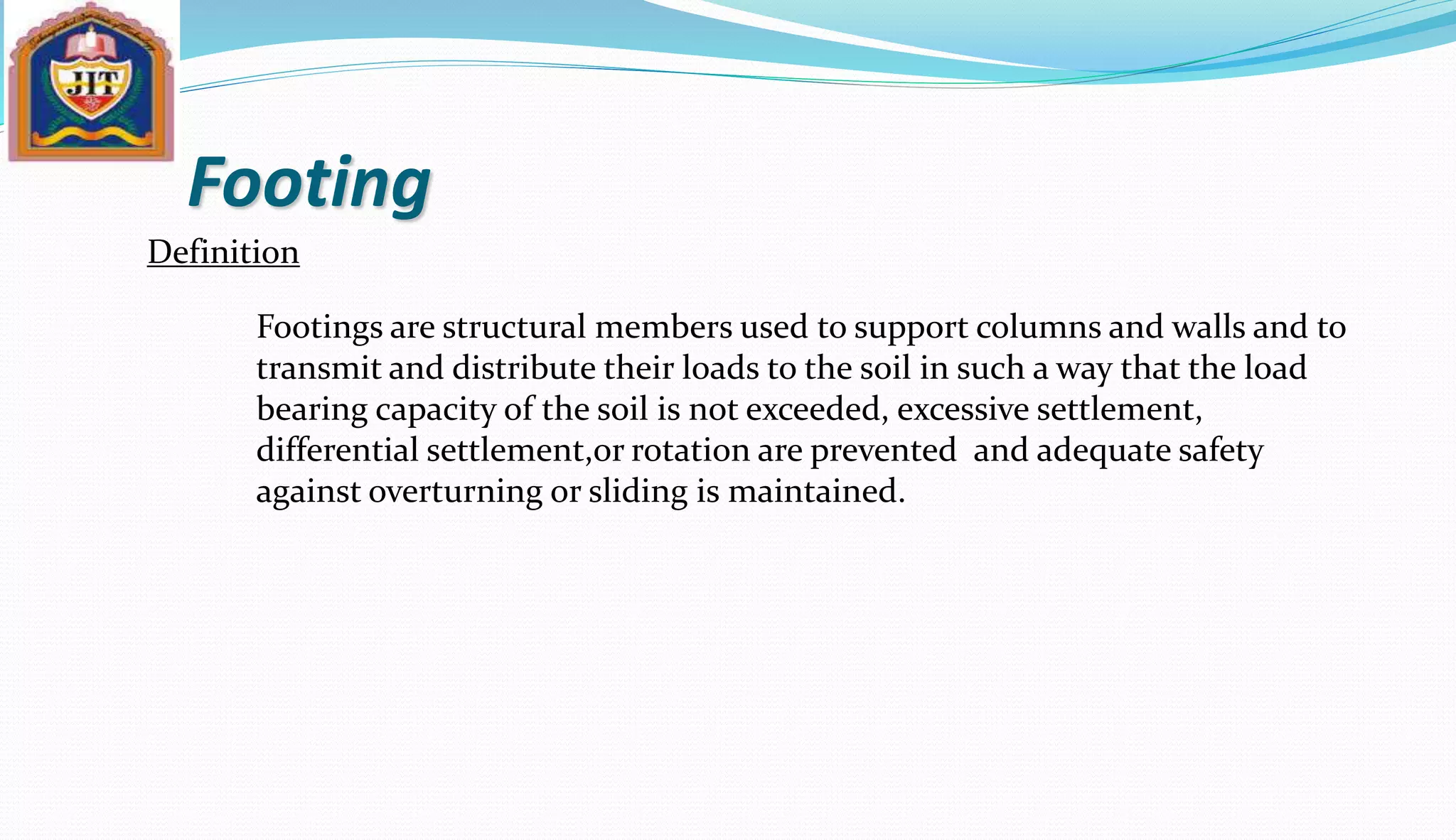 Footing
Definition
Footings are structural members used to support columns and walls and to
transmit and distribute their loads to the soil in such a way that the load
bearing capacity of the soil is not exceeded, excessive settlement,
differential settlement,or rotation are prevented and adequate safety
against overturning or sliding is maintained.
 