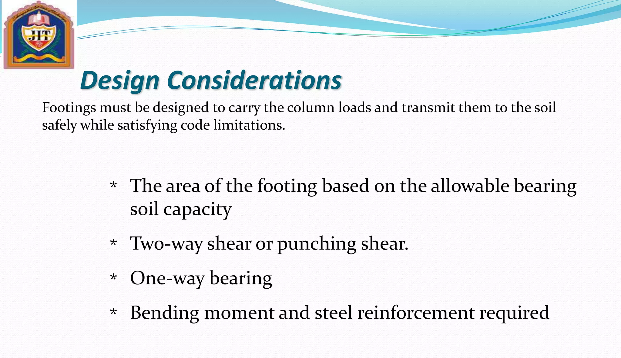 Design Considerations
Footings must be designed to carry the column loads and transmit them to the soil
safely while satisfying code limitations.
The area of the footing based on the allowable bearing
soil capacity
Two-way shear or punching shear.
One-way bearing
Bending moment and steel reinforcement required
*
*
*
*
 