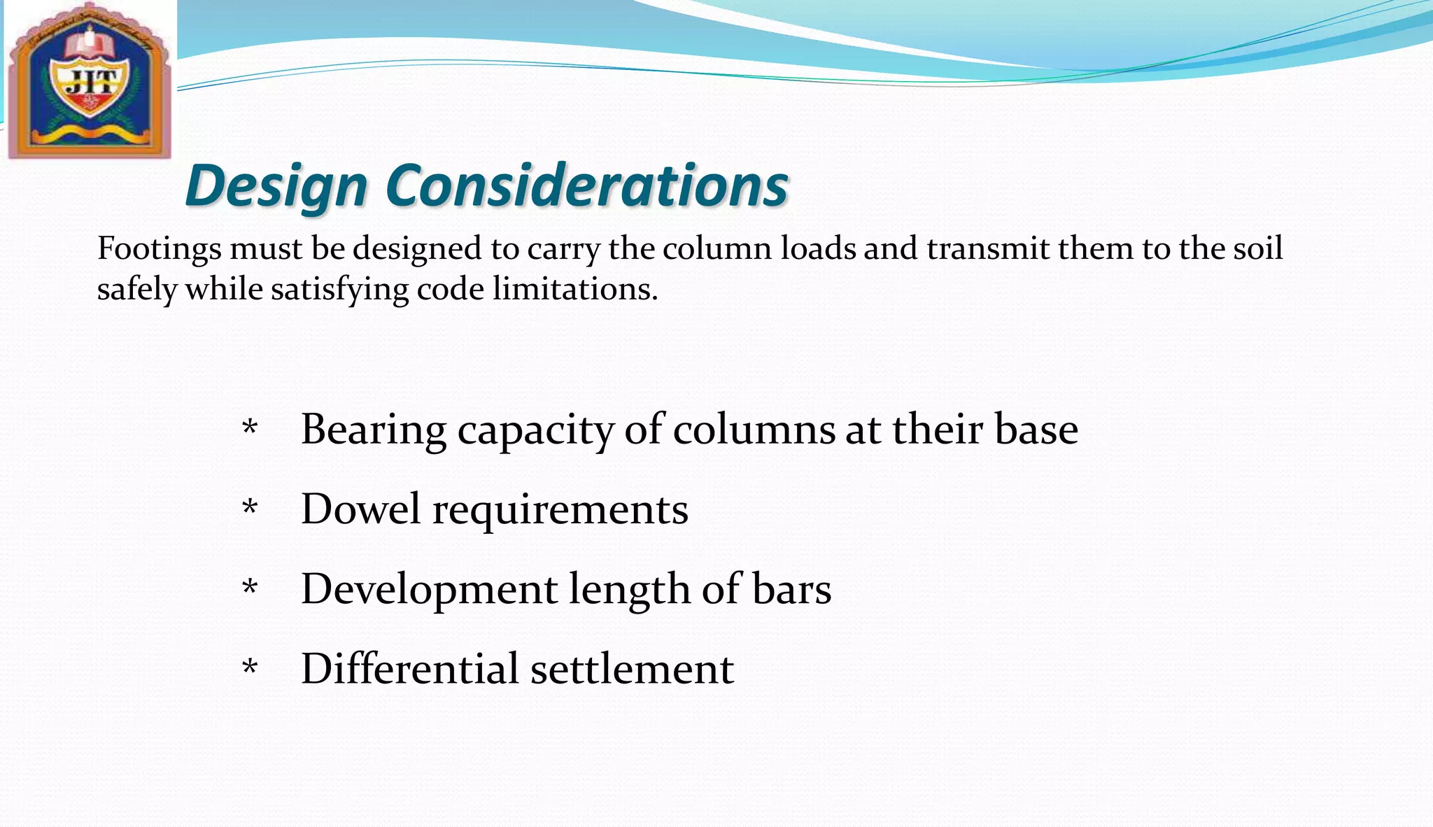 Design Considerations
Footings must be designed to carry the column loads and transmit them to the soil
safely while satisfying code limitations.
Bearing capacity of columns at their base
Dowel requirements
Development length of bars
Differential settlement
*
*
*
*
 