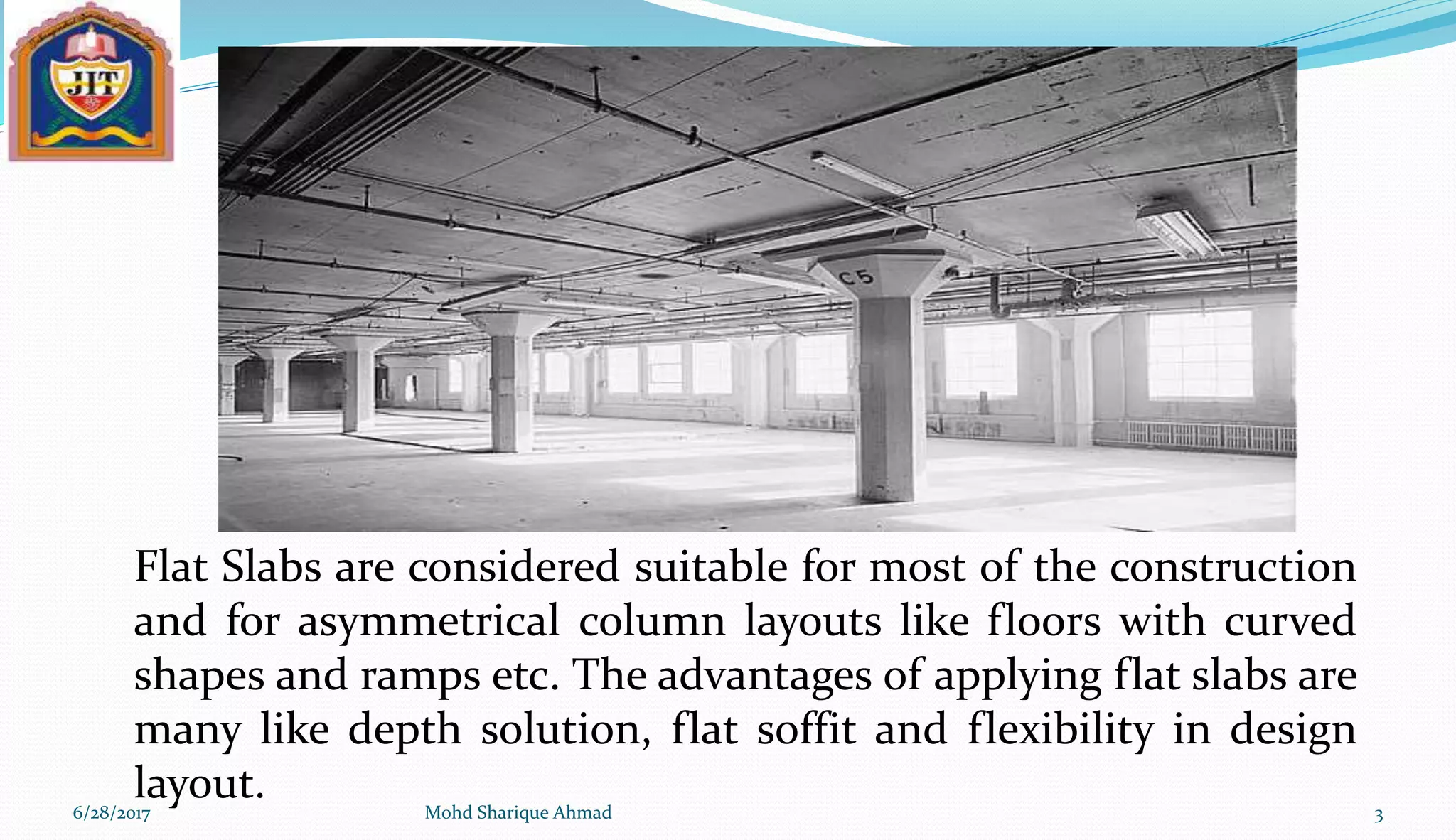 6/28/2017 Mohd Sharique Ahmad 3
Flat Slabs are considered suitable for most of the construction
and for asymmetrical column layouts like floors with curved
shapes and ramps etc. The advantages of applying flat slabs are
many like depth solution, flat soffit and flexibility in design
layout.
 