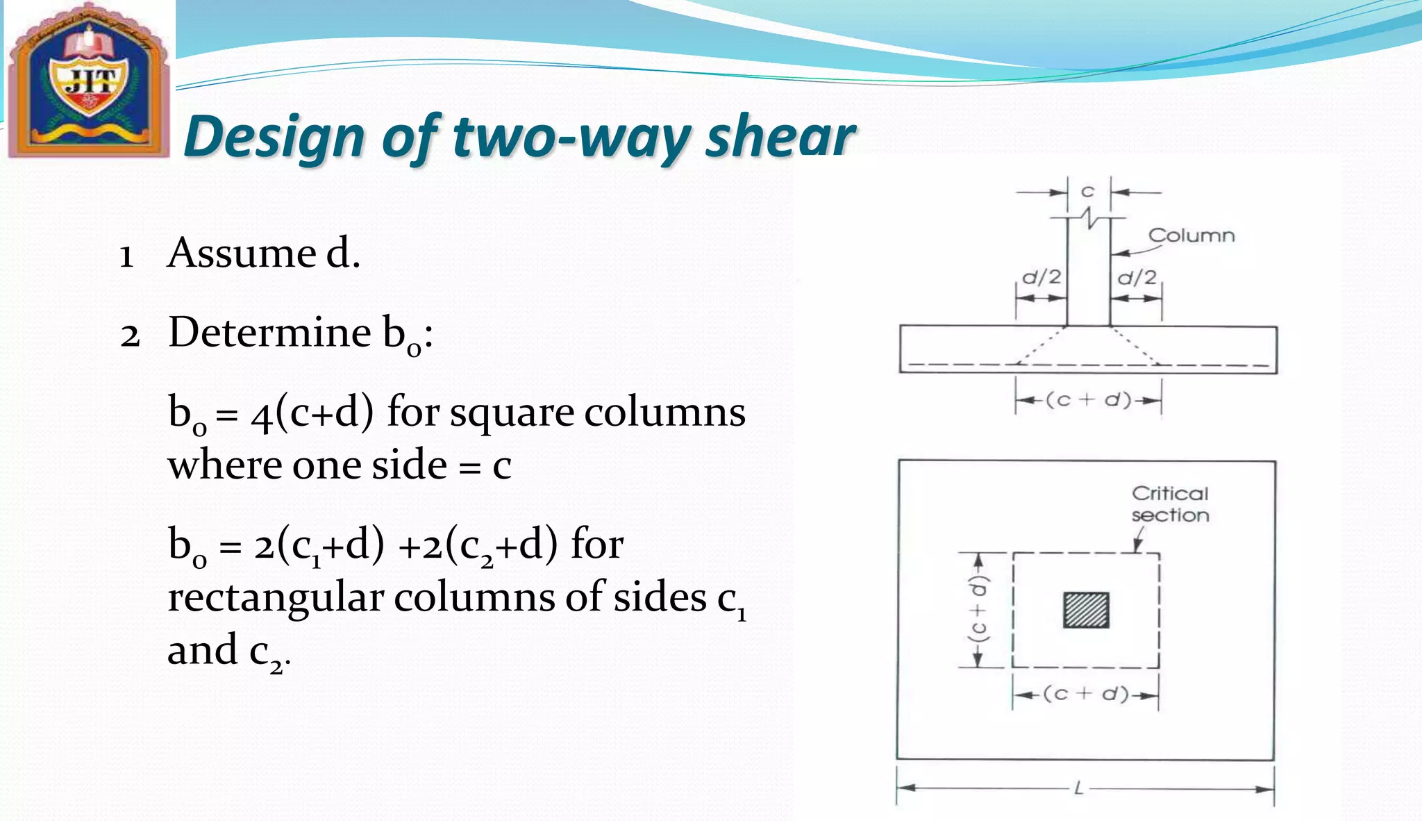 Design of two-way shear
Assume d.
Determine b0:
b0 = 4(c+d) for square columns
where one side = c
b0 = 2(c1+d) +2(c2+d) for
rectangular columns of sides c1
and c2.
1
2
 