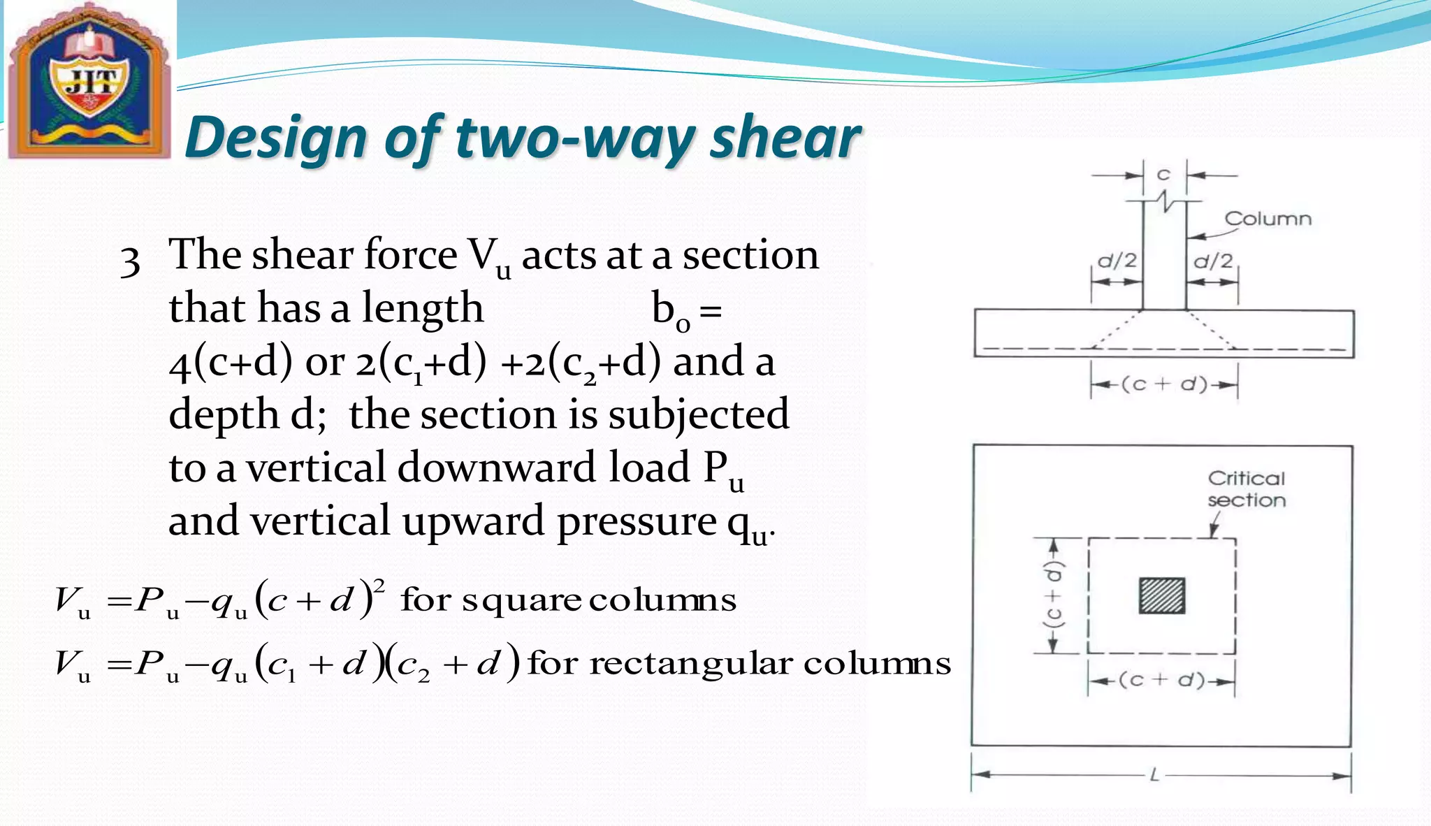 Design of two-way shear
The shear force Vu acts at a section
that has a length b0 =
4(c+d) or 2(c1+d) +2(c2+d) and a
depth d; the section is subjected
to a vertical downward load Pu
and vertical upward pressure qu.
3
 
   columnsrrectangulafor
columnssquarefor
21uuu
2
uuu
dcdcqPV
dcqPV


 