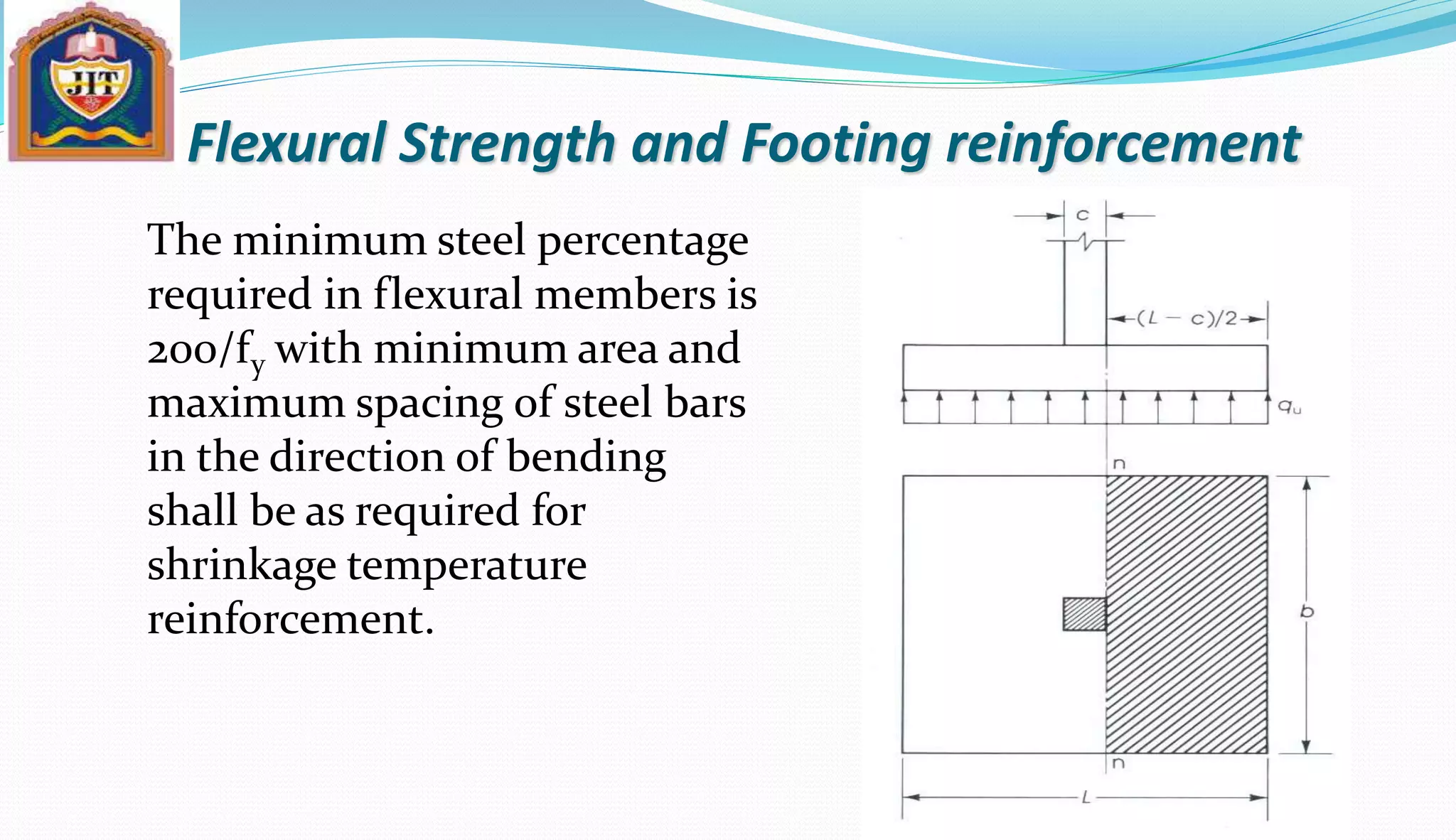 Flexural Strength and Footing reinforcement
The minimum steel percentage
required in flexural members is
200/fy with minimum area and
maximum spacing of steel bars
in the direction of bending
shall be as required for
shrinkage temperature
reinforcement.
 