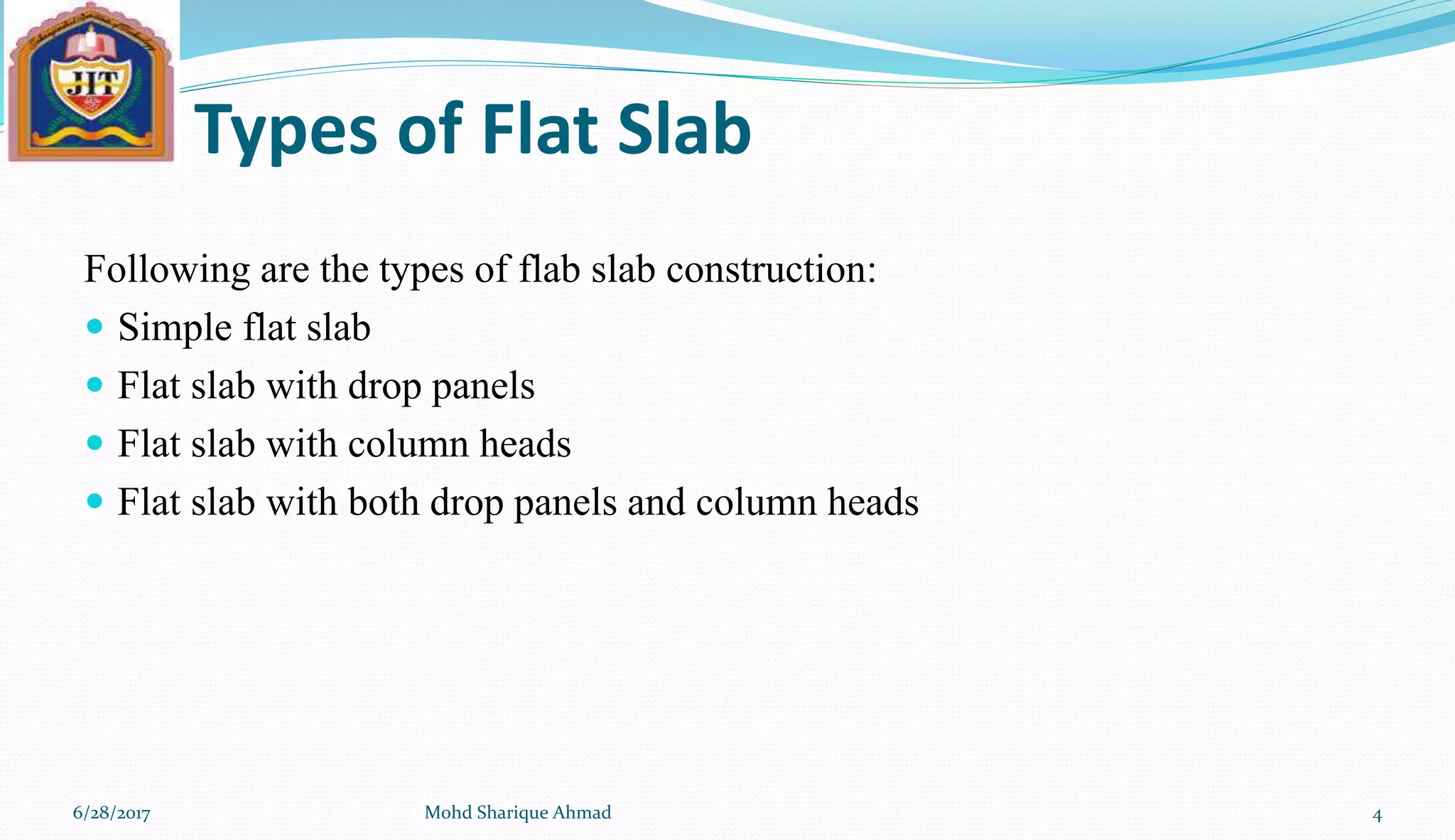 Types of Flat Slab
Following are the types of flab slab construction:
 Simple flat slab
 Flat slab with drop panels
 Flat slab with column heads
 Flat slab with both drop panels and column heads
6/28/2017 Mohd Sharique Ahmad 4
 