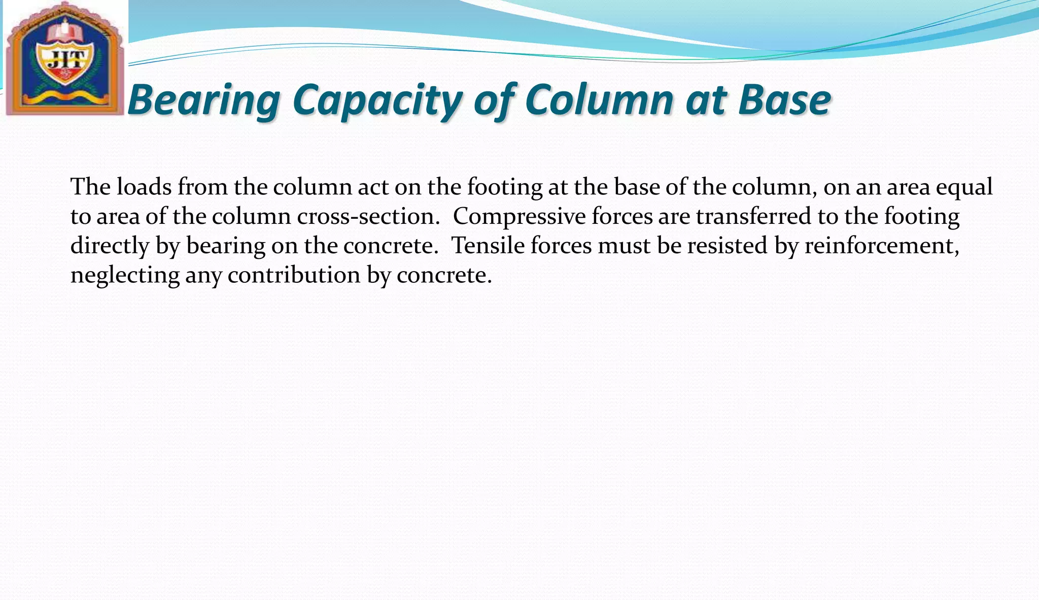 Bearing Capacity of Column at Base
The loads from the column act on the footing at the base of the column, on an area equal
to area of the column cross-section. Compressive forces are transferred to the footing
directly by bearing on the concrete. Tensile forces must be resisted by reinforcement,
neglecting any contribution by concrete.
 