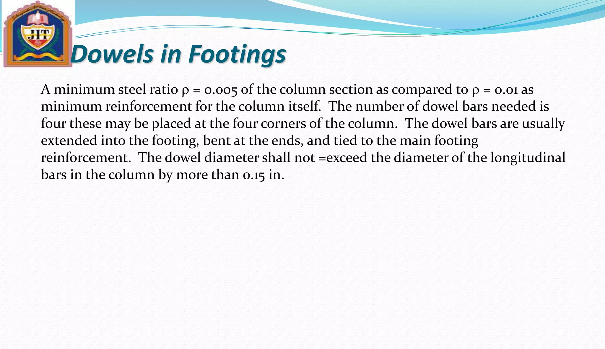 Dowels in Footings
A minimum steel ratio r = 0.005 of the column section as compared to r = 0.01 as
minimum reinforcement for the column itself. The number of dowel bars needed is
four these may be placed at the four corners of the column. The dowel bars are usually
extended into the footing, bent at the ends, and tied to the main footing
reinforcement. The dowel diameter shall not =exceed the diameter of the longitudinal
bars in the column by more than 0.15 in.
 