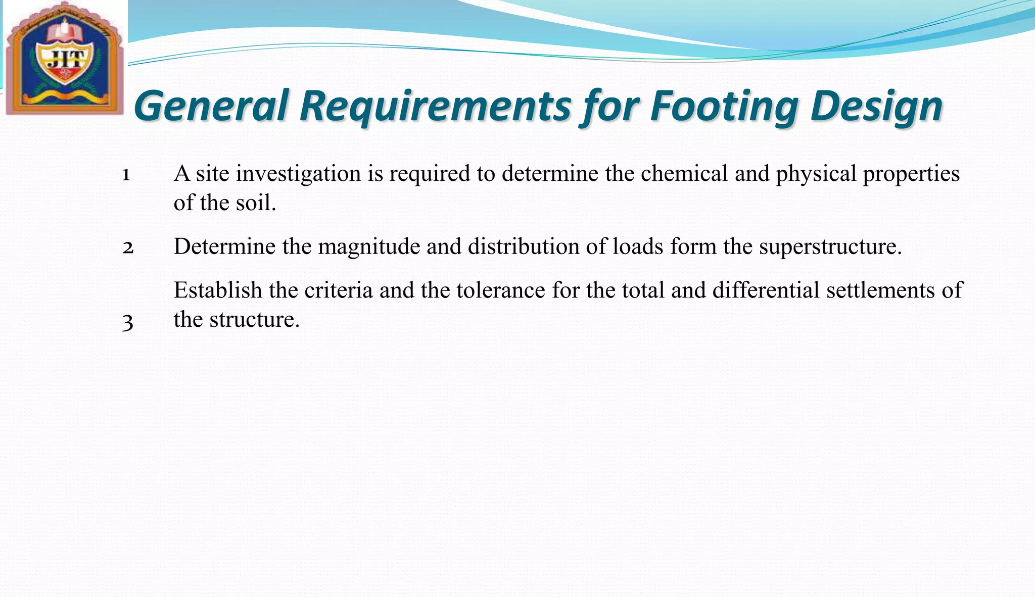 General Requirements for Footing Design
A site investigation is required to determine the chemical and physical properties
of the soil.
Determine the magnitude and distribution of loads form the superstructure.
Establish the criteria and the tolerance for the total and differential settlements of
the structure.
1
2
3
 