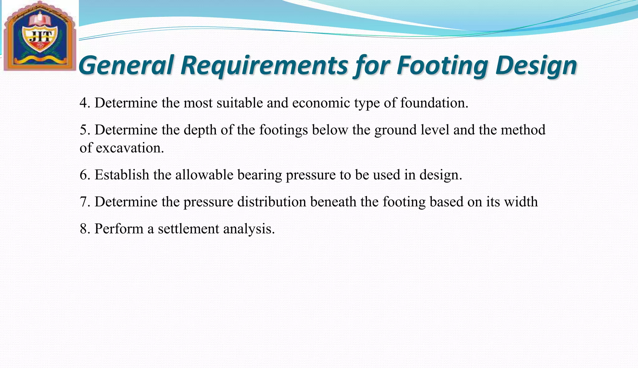 General Requirements for Footing Design
4. Determine the most suitable and economic type of foundation.
5. Determine the depth of the footings below the ground level and the method
of excavation.
6. Establish the allowable bearing pressure to be used in design.
7. Determine the pressure distribution beneath the footing based on its width
8. Perform a settlement analysis.
 