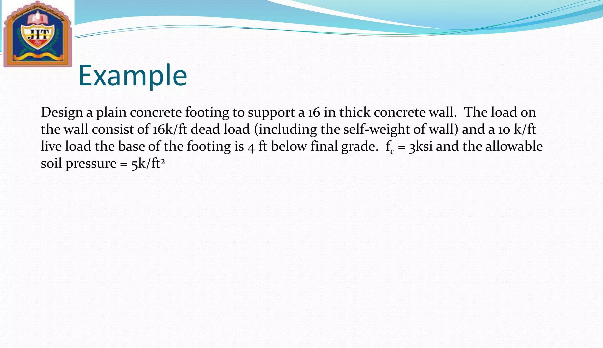 Example
Design a plain concrete footing to support a 16 in thick concrete wall. The load on
the wall consist of 16k/ft dead load (including the self-weight of wall) and a 10 k/ft
live load the base of the footing is 4 ft below final grade. fc = 3ksi and the allowable
soil pressure = 5k/ft2
 