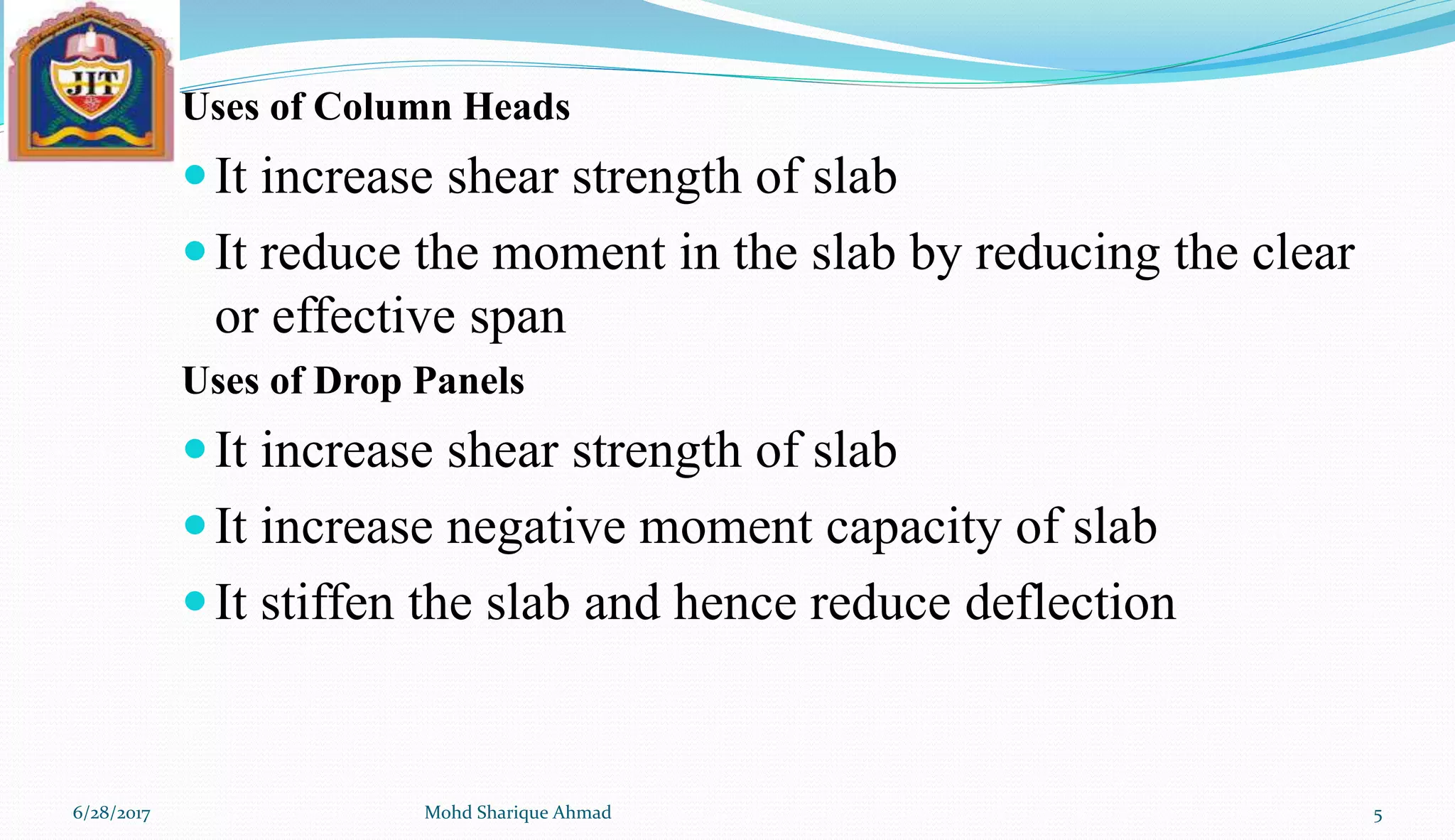 Uses of Column Heads
It increase shear strength of slab
It reduce the moment in the slab by reducing the clear
or effective span
Uses of Drop Panels
It increase shear strength of slab
It increase negative moment capacity of slab
It stiffen the slab and hence reduce deflection
6/28/2017 Mohd Sharique Ahmad 5
 