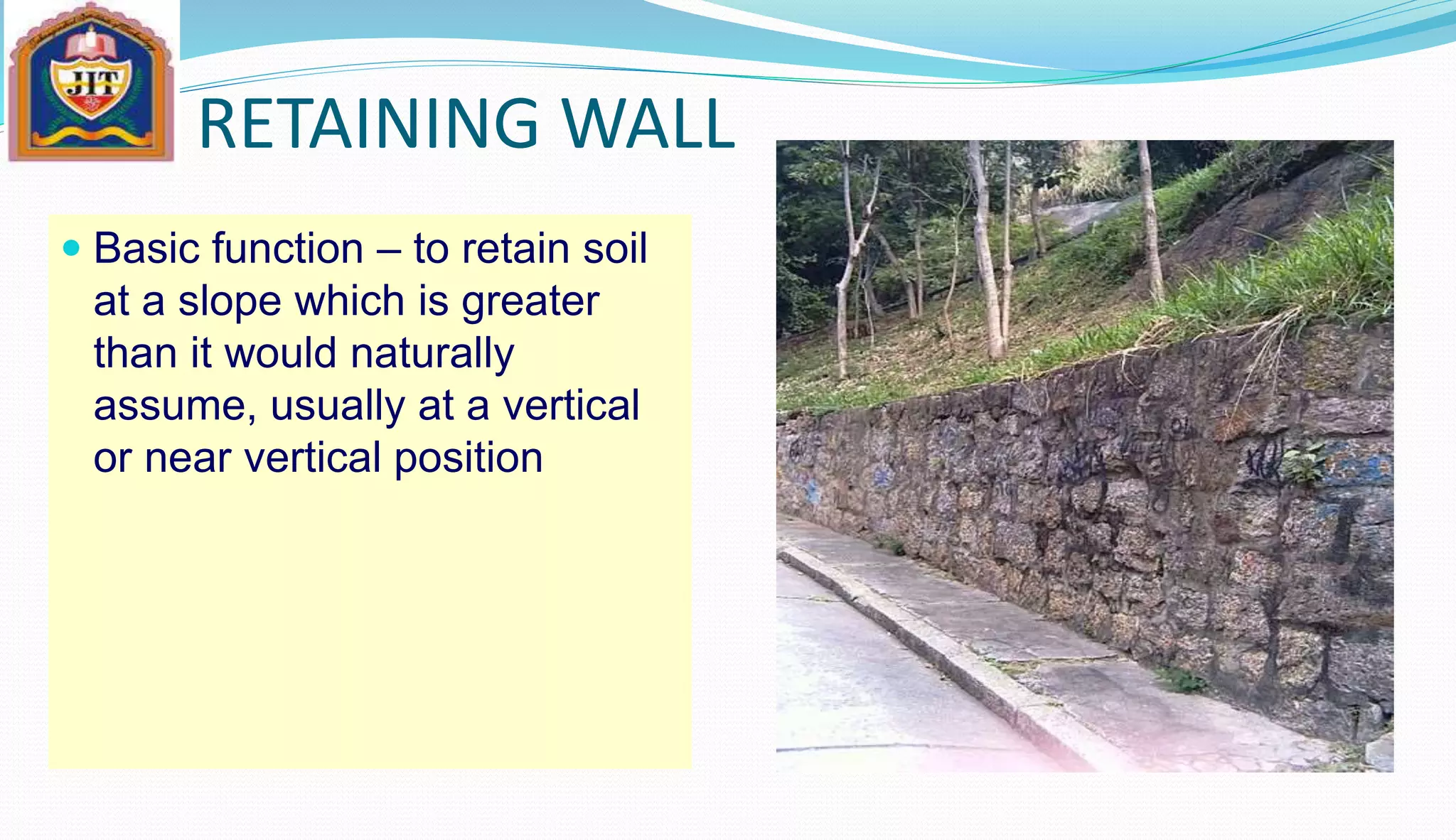RETAINING WALL
 Basic function – to retain soil
at a slope which is greater
than it would naturally
assume, usually at a vertical
or near vertical position
 