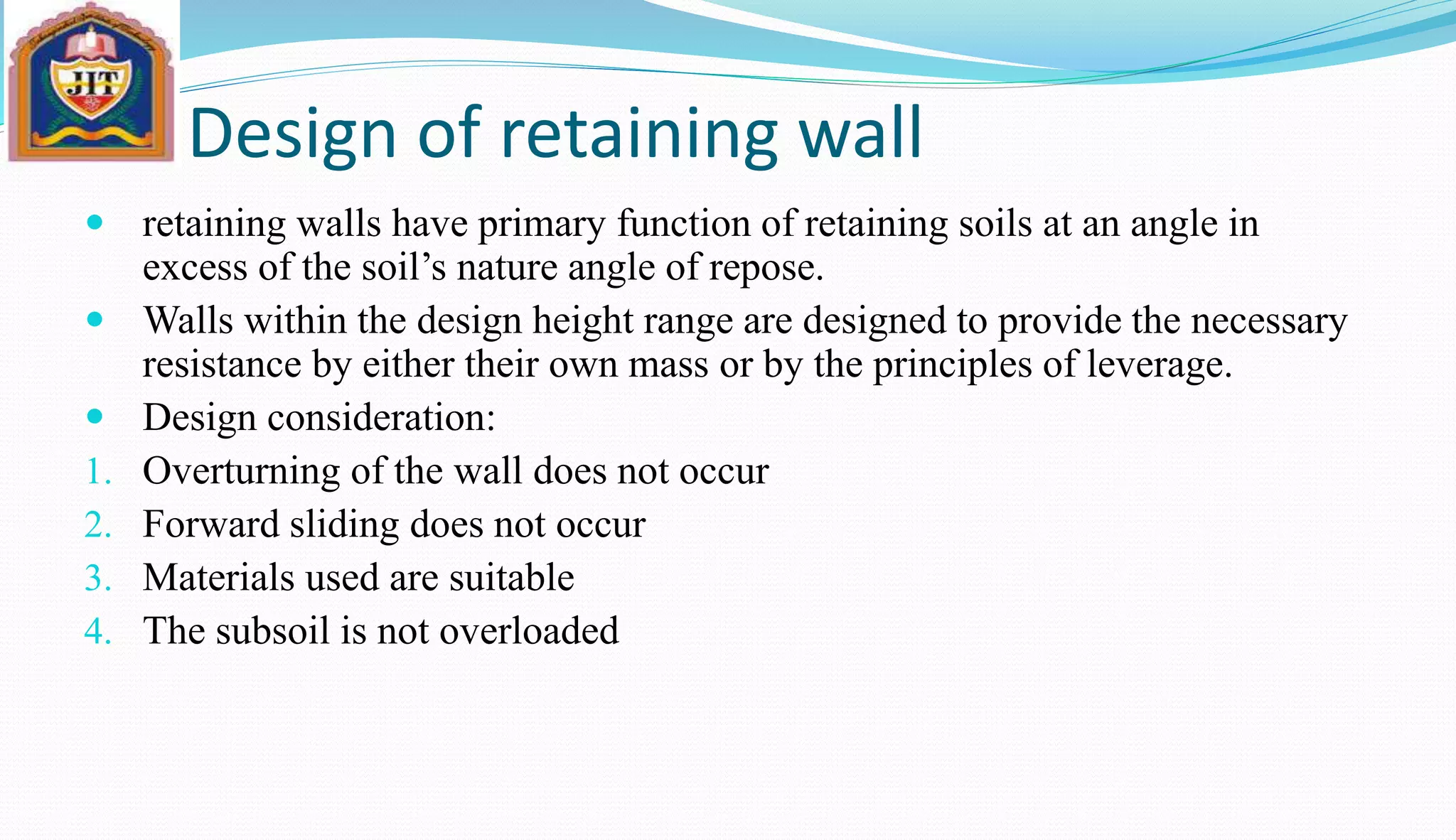 Design of retaining wall
 retaining walls have primary function of retaining soils at an angle in
excess of the soil’s nature angle of repose.
 Walls within the design height range are designed to provide the necessary
resistance by either their own mass or by the principles of leverage.
 Design consideration:
1. Overturning of the wall does not occur
2. Forward sliding does not occur
3. Materials used are suitable
4. The subsoil is not overloaded
 