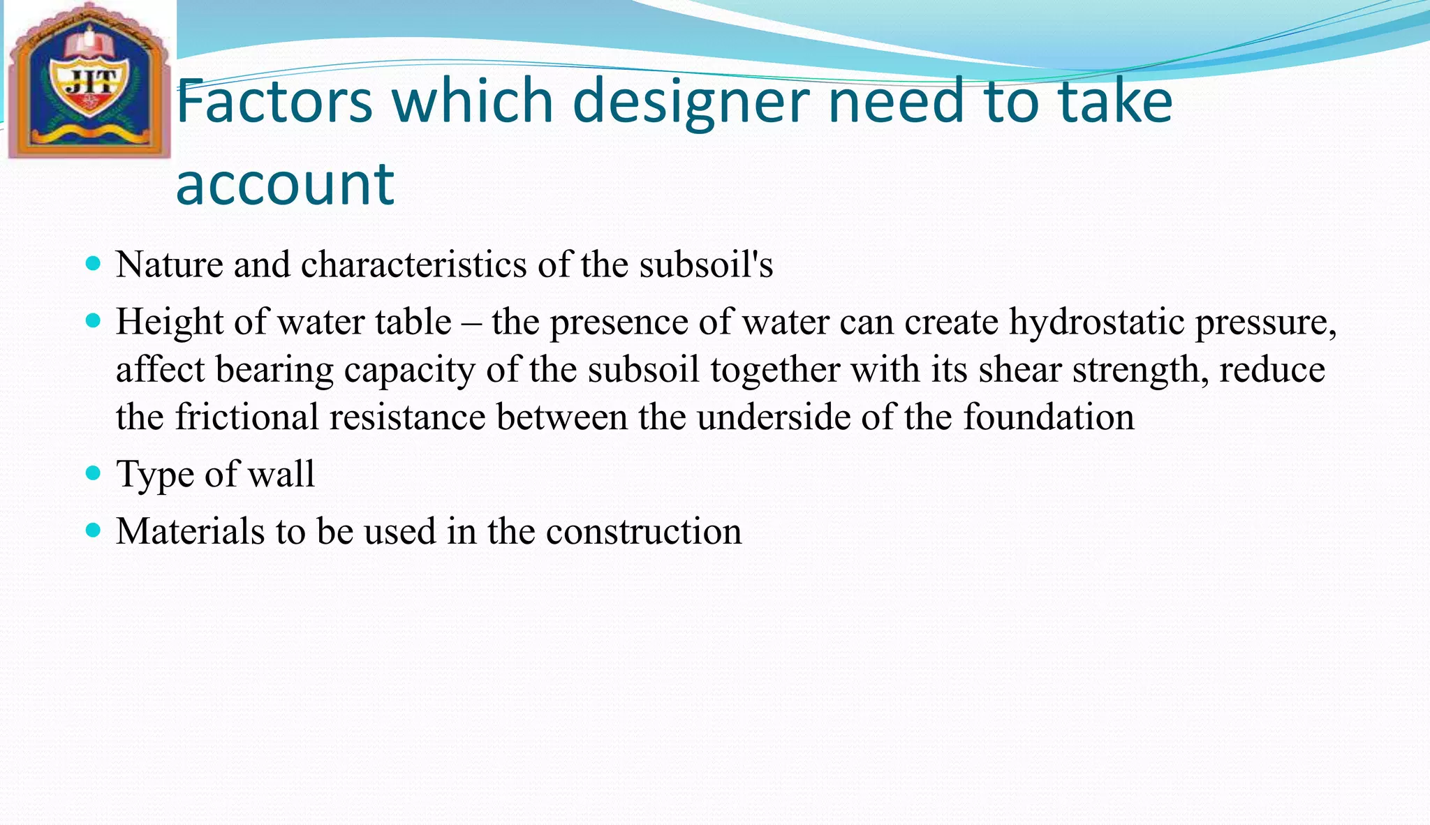 Factors which designer need to take
account
 Nature and characteristics of the subsoil's
 Height of water table – the presence of water can create hydrostatic pressure,
affect bearing capacity of the subsoil together with its shear strength, reduce
the frictional resistance between the underside of the foundation
 Type of wall
 Materials to be used in the construction
 