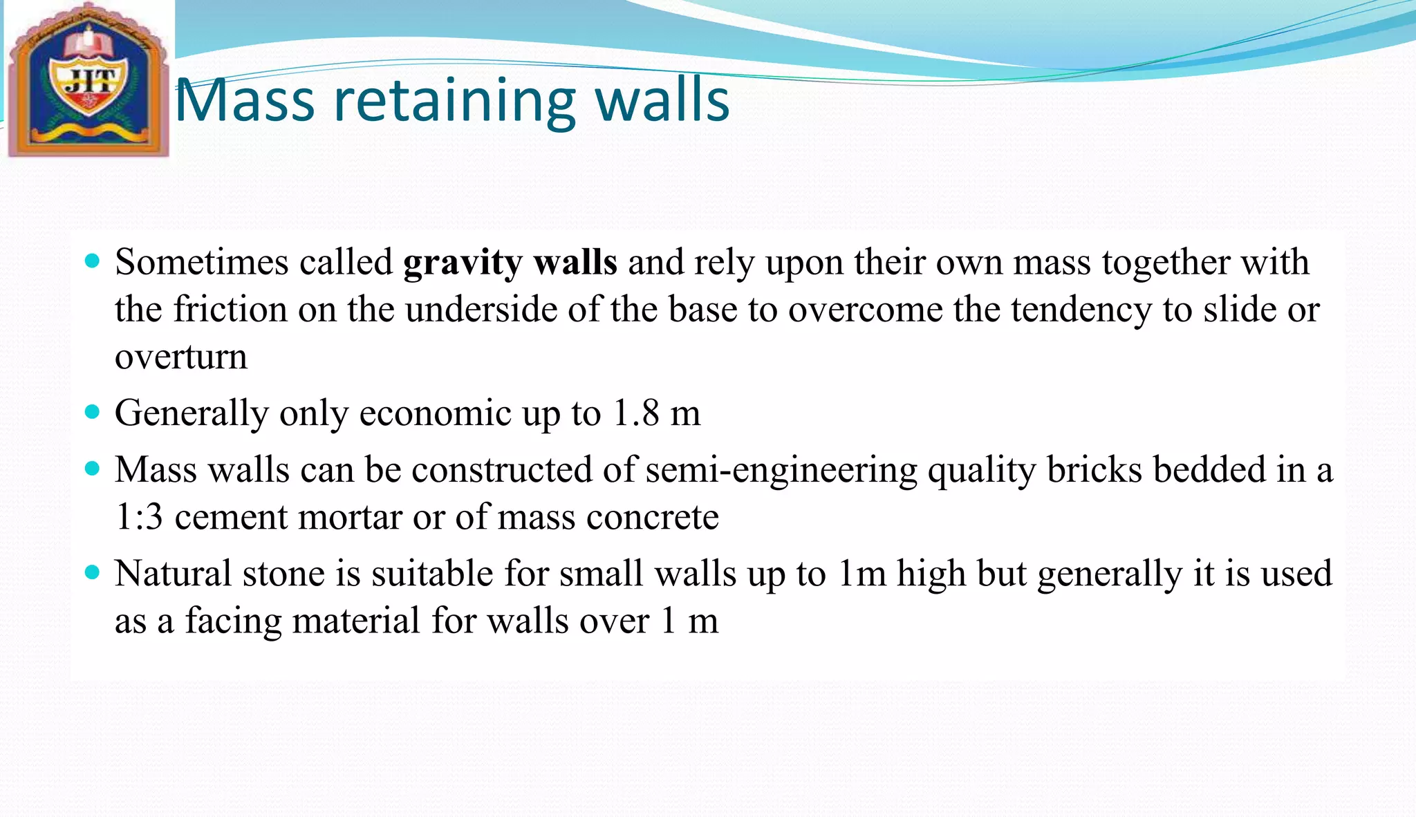 Mass retaining walls
 Sometimes called gravity walls and rely upon their own mass together with
the friction on the underside of the base to overcome the tendency to slide or
overturn
 Generally only economic up to 1.8 m
 Mass walls can be constructed of semi-engineering quality bricks bedded in a
1:3 cement mortar or of mass concrete
 Natural stone is suitable for small walls up to 1m high but generally it is used
as a facing material for walls over 1 m
 