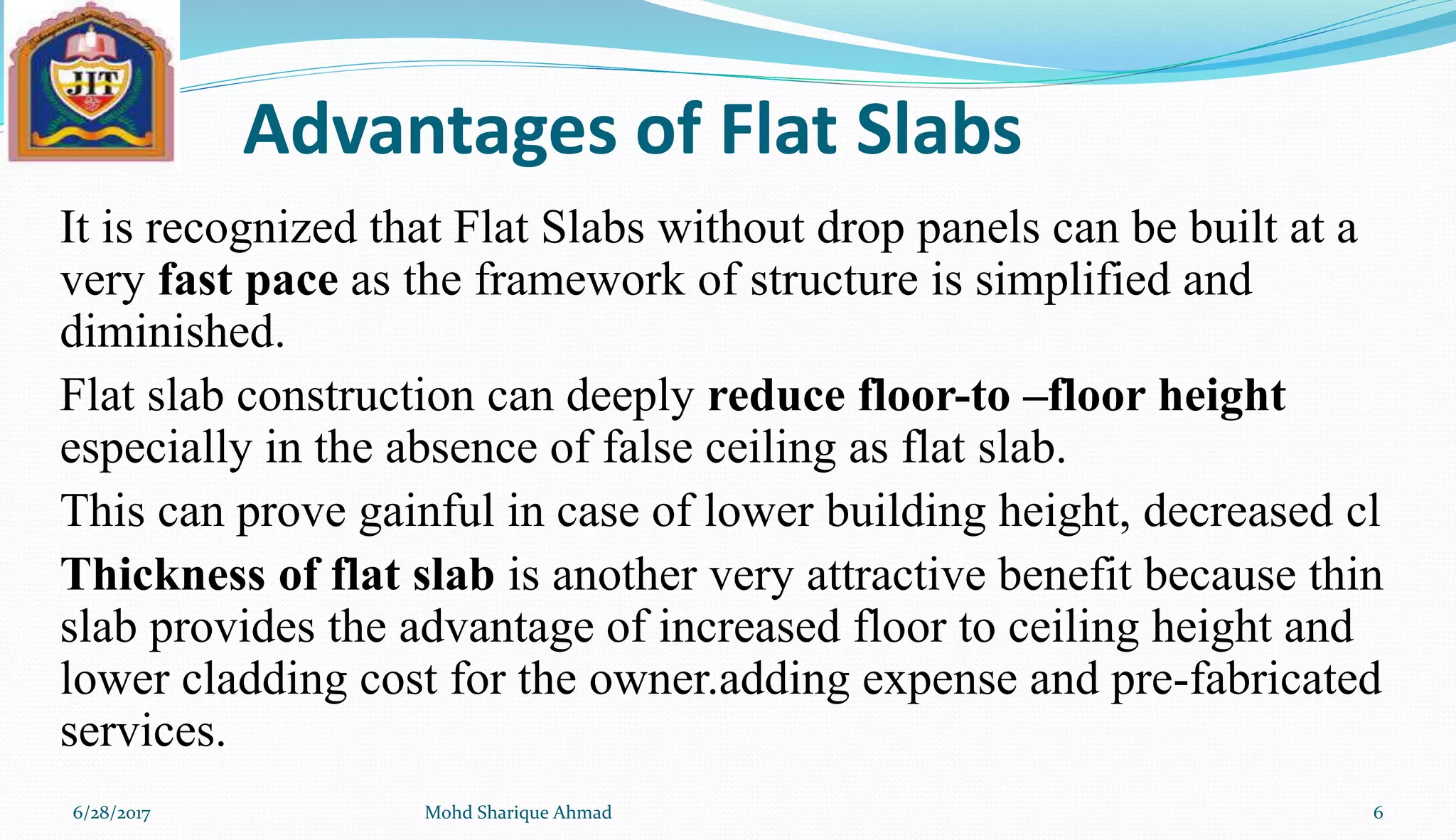 Advantages of Flat Slabs
It is recognized that Flat Slabs without drop panels can be built at a
very fast pace as the framework of structure is simplified and
diminished.
Flat slab construction can deeply reduce floor-to –floor height
especially in the absence of false ceiling as flat slab.
This can prove gainful in case of lower building height, decreased cl
Thickness of flat slab is another very attractive benefit because thin
slab provides the advantage of increased floor to ceiling height and
lower cladding cost for the owner.adding expense and pre-fabricated
services.
6/28/2017 Mohd Sharique Ahmad 6
 