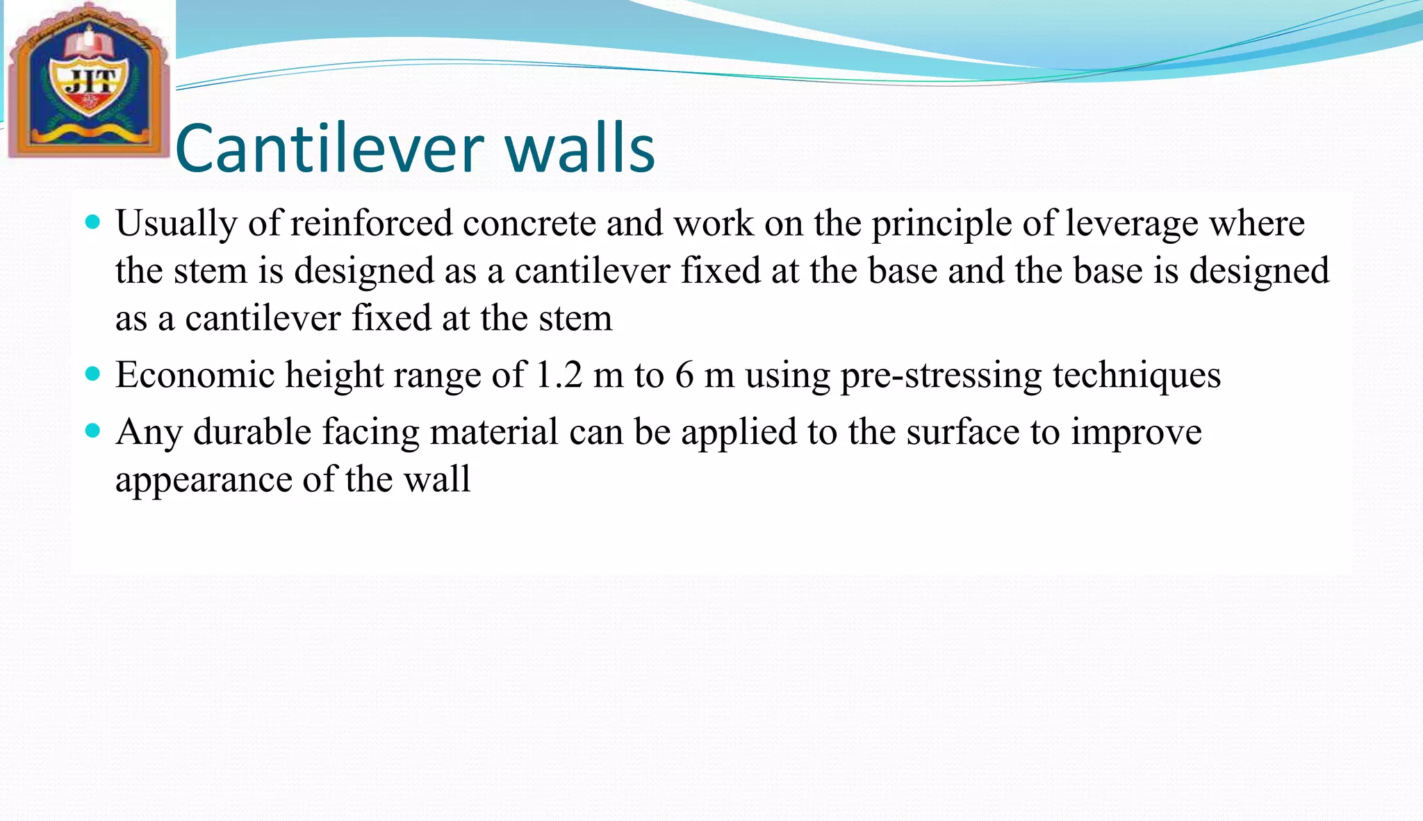 Cantilever walls
 Usually of reinforced concrete and work on the principle of leverage where
the stem is designed as a cantilever fixed at the base and the base is designed
as a cantilever fixed at the stem
 Economic height range of 1.2 m to 6 m using pre-stressing techniques
 Any durable facing material can be applied to the surface to improve
appearance of the wall
 