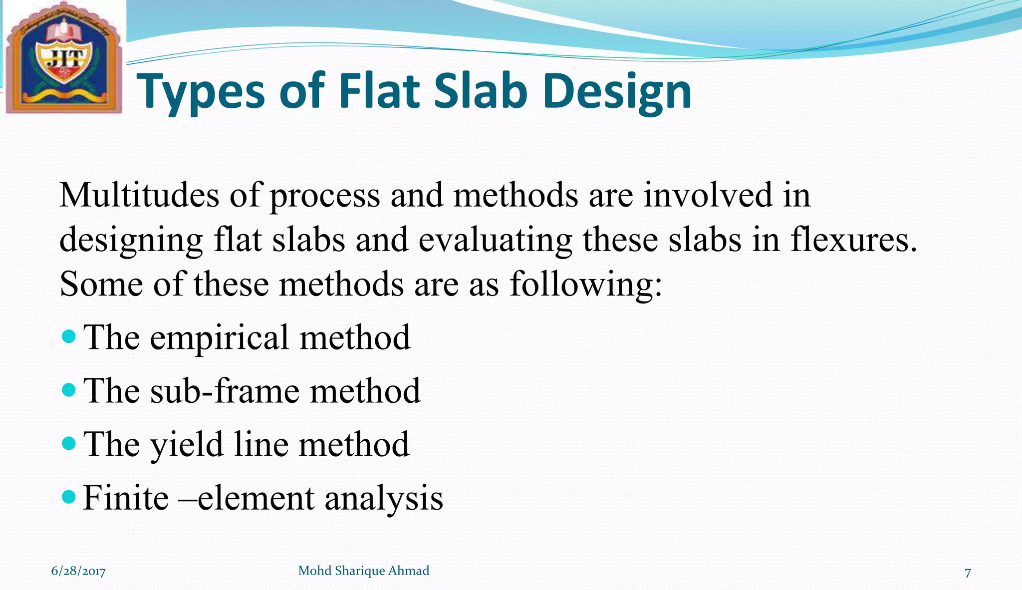Types of Flat Slab Design
Multitudes of process and methods are involved in
designing flat slabs and evaluating these slabs in flexures.
Some of these methods are as following:
The empirical method
The sub-frame method
The yield line method
Finite –element analysis
6/28/2017 Mohd Sharique Ahmad 7
 