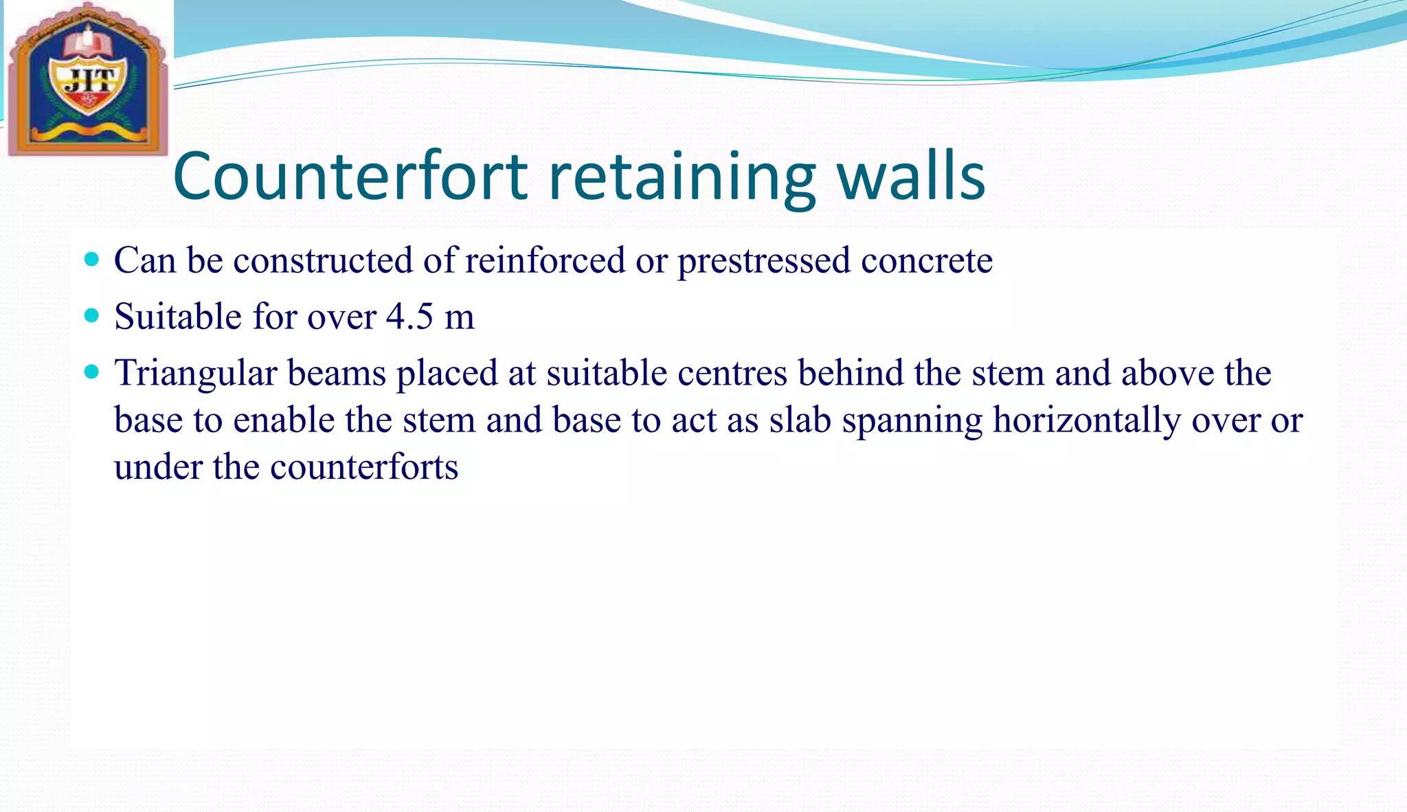 Counterfort retaining walls
 Can be constructed of reinforced or prestressed concrete
 Suitable for over 4.5 m
 Triangular beams placed at suitable centres behind the stem and above the
base to enable the stem and base to act as slab spanning horizontally over or
under the counterforts
 
