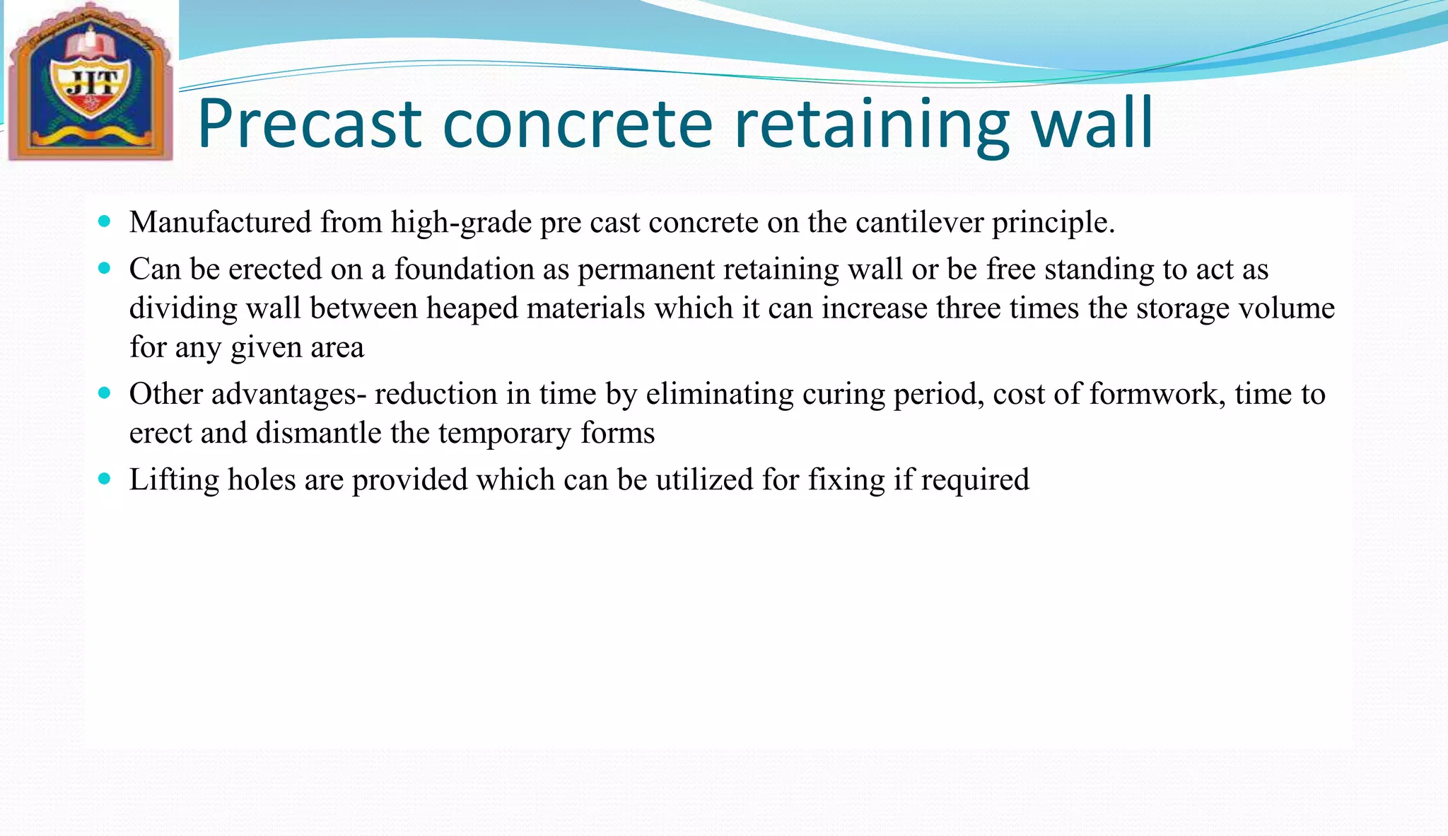 Precast concrete retaining wall
 Manufactured from high-grade pre cast concrete on the cantilever principle.
 Can be erected on a foundation as permanent retaining wall or be free standing to act as
dividing wall between heaped materials which it can increase three times the storage volume
for any given area
 Other advantages- reduction in time by eliminating curing period, cost of formwork, time to
erect and dismantle the temporary forms
 Lifting holes are provided which can be utilized for fixing if required
 
