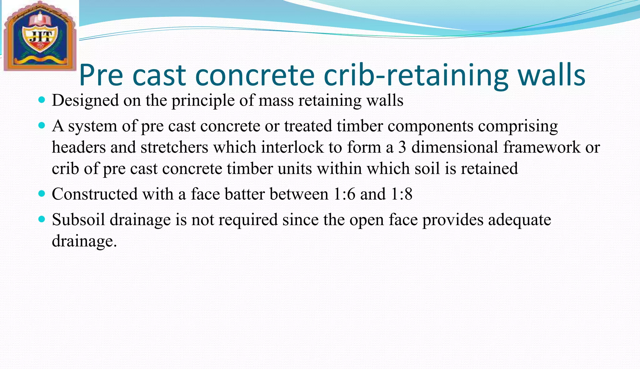 Pre cast concrete crib-retaining walls
 Designed on the principle of mass retaining walls
 A system of pre cast concrete or treated timber components comprising
headers and stretchers which interlock to form a 3 dimensional framework or
crib of pre cast concrete timber units within which soil is retained
 Constructed with a face batter between 1:6 and 1:8
 Subsoil drainage is not required since the open face provides adequate
drainage.
 
