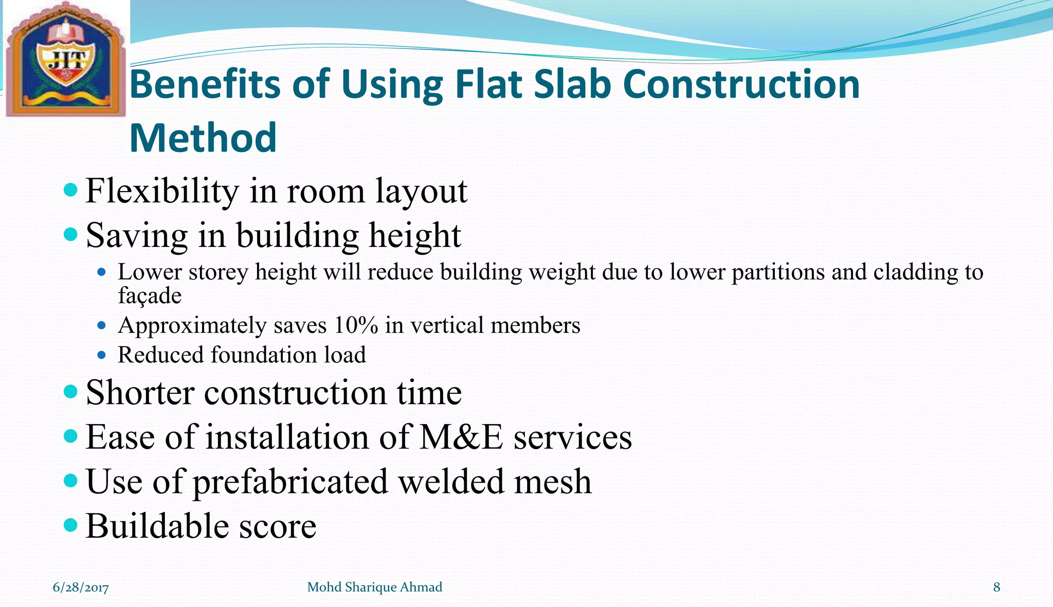 Benefits of Using Flat Slab Construction
Method
Flexibility in room layout
Saving in building height
 Lower storey height will reduce building weight due to lower partitions and cladding to
façade
 Approximately saves 10% in vertical members
 Reduced foundation load
Shorter construction time
Ease of installation of M&E services
Use of prefabricated welded mesh
Buildable score
6/28/2017 Mohd Sharique Ahmad 8
 