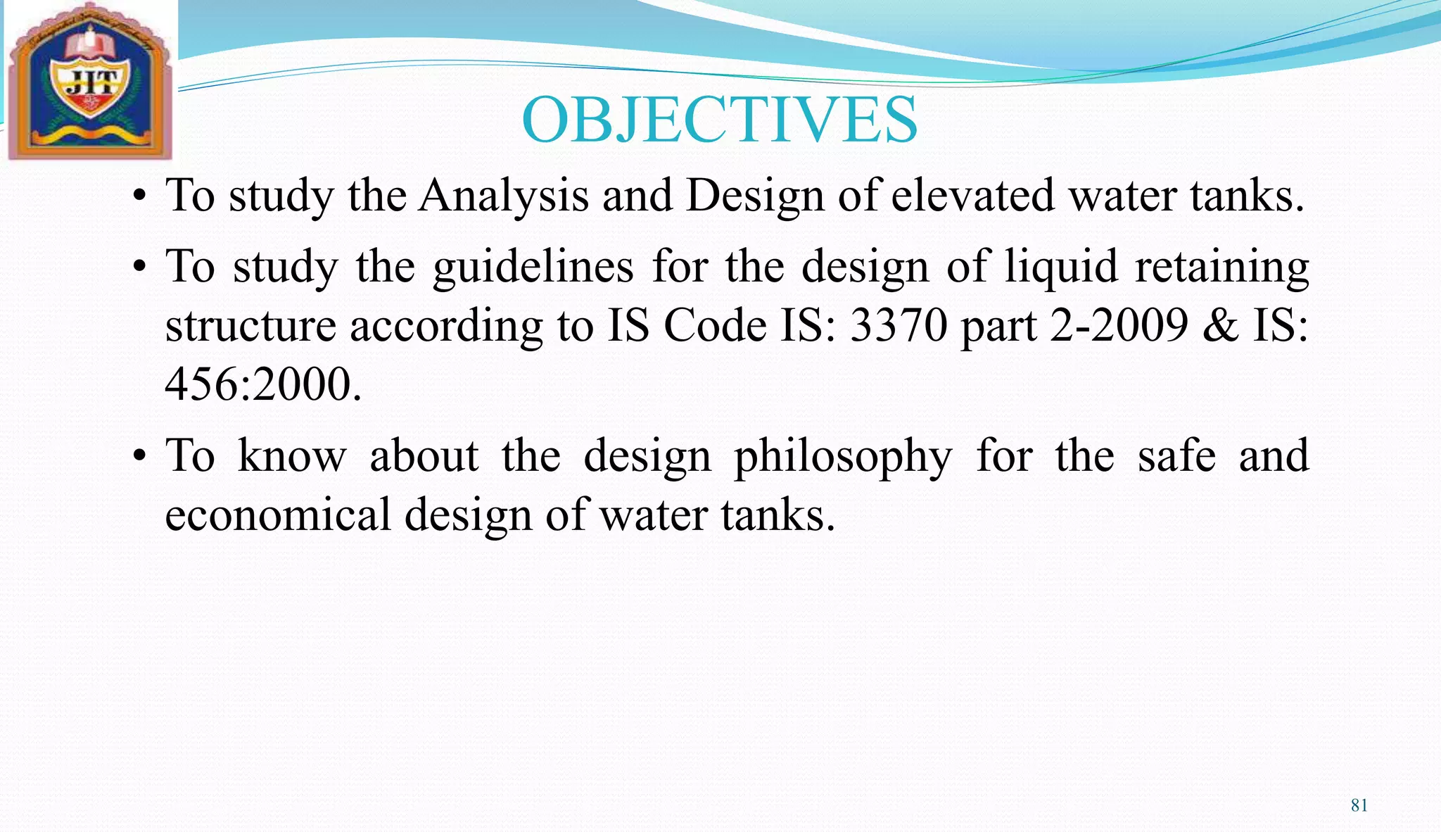 • To study the Analysis and Design of elevated water tanks.
• To study the guidelines for the design of liquid retaining
structure according to IS Code IS: 3370 part 2-2009 & IS:
456:2000.
• To know about the design philosophy for the safe and
economical design of water tanks.
81
OBJECTIVES
 