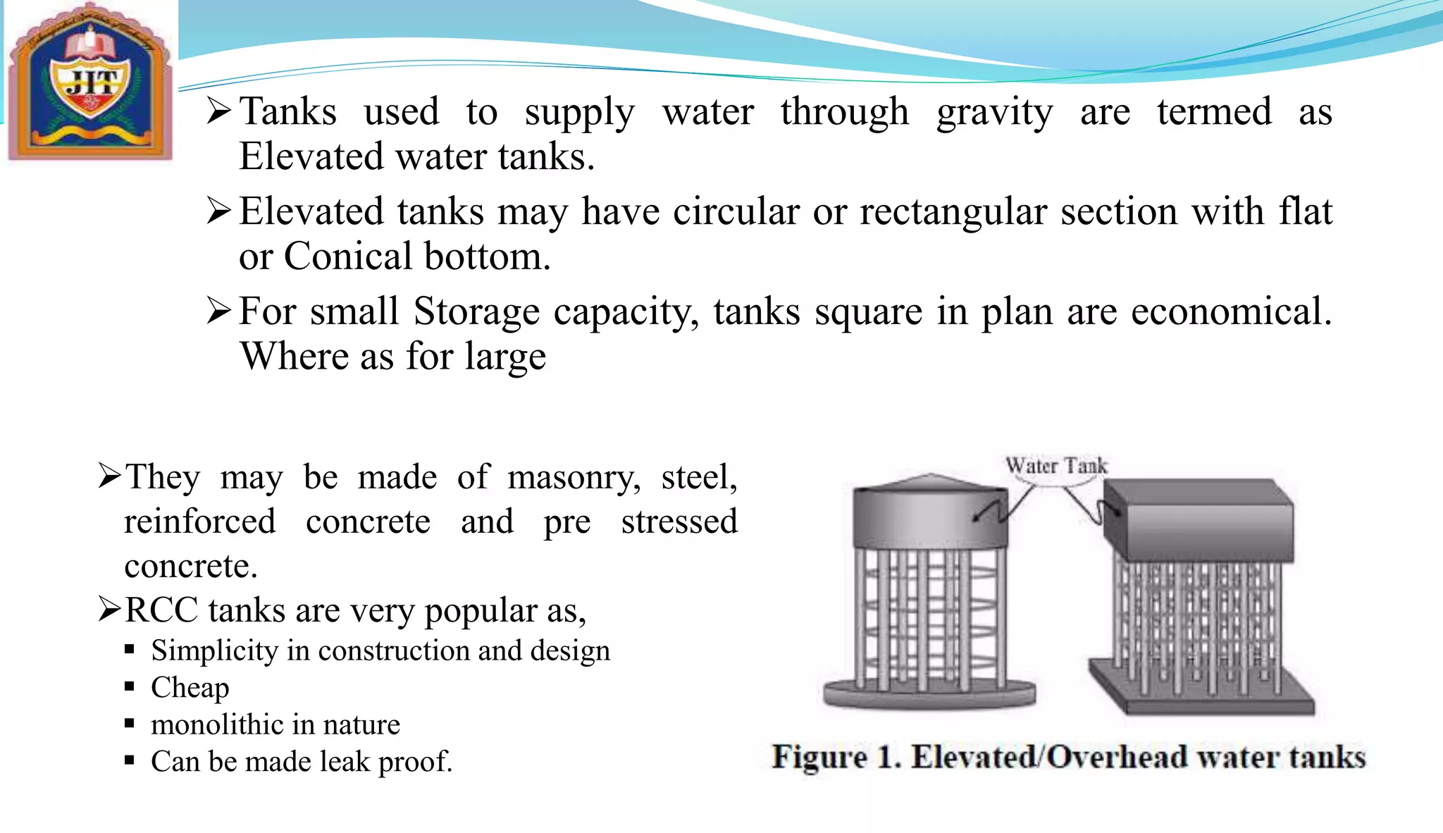 Tanks used to supply water through gravity are termed as
Elevated water tanks.
Elevated tanks may have circular or rectangular section with flat
or Conical bottom.
For small Storage capacity, tanks square in plan are economical.
Where as for large capacities circular tanks prove economical.
They may be made of masonry, steel,
reinforced concrete and pre stressed
concrete.
RCC tanks are very popular as,
 Simplicity in construction and design
 Cheap
 monolithic in nature
 Can be made leak proof.
 