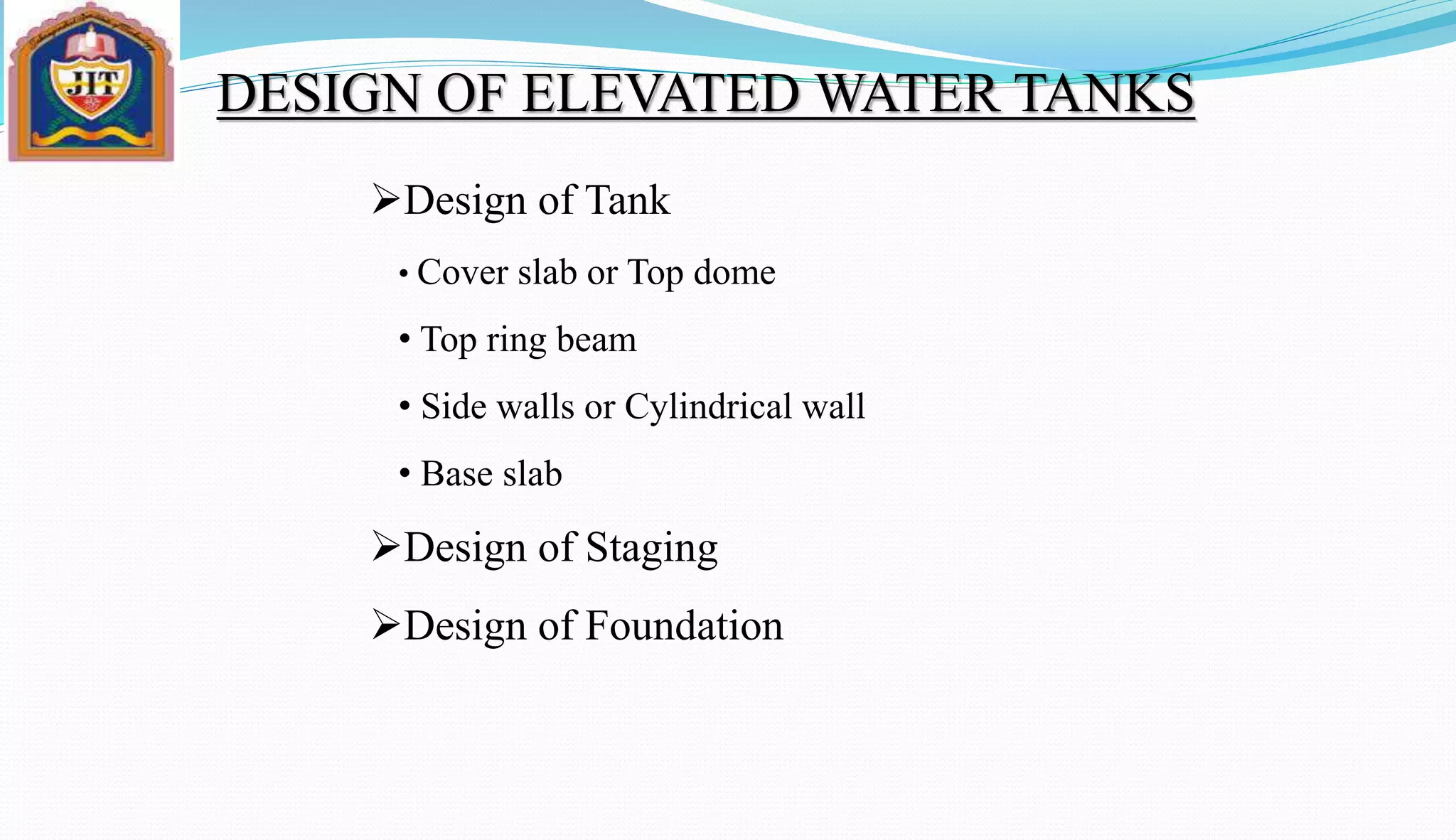 Design of Tank
• Cover slab or Top dome
• Top ring beam
• Side walls or Cylindrical wall
• Base slab
Design of Staging
Design of Foundation
DESIGN OF ELEVATED WATER TANKS
 