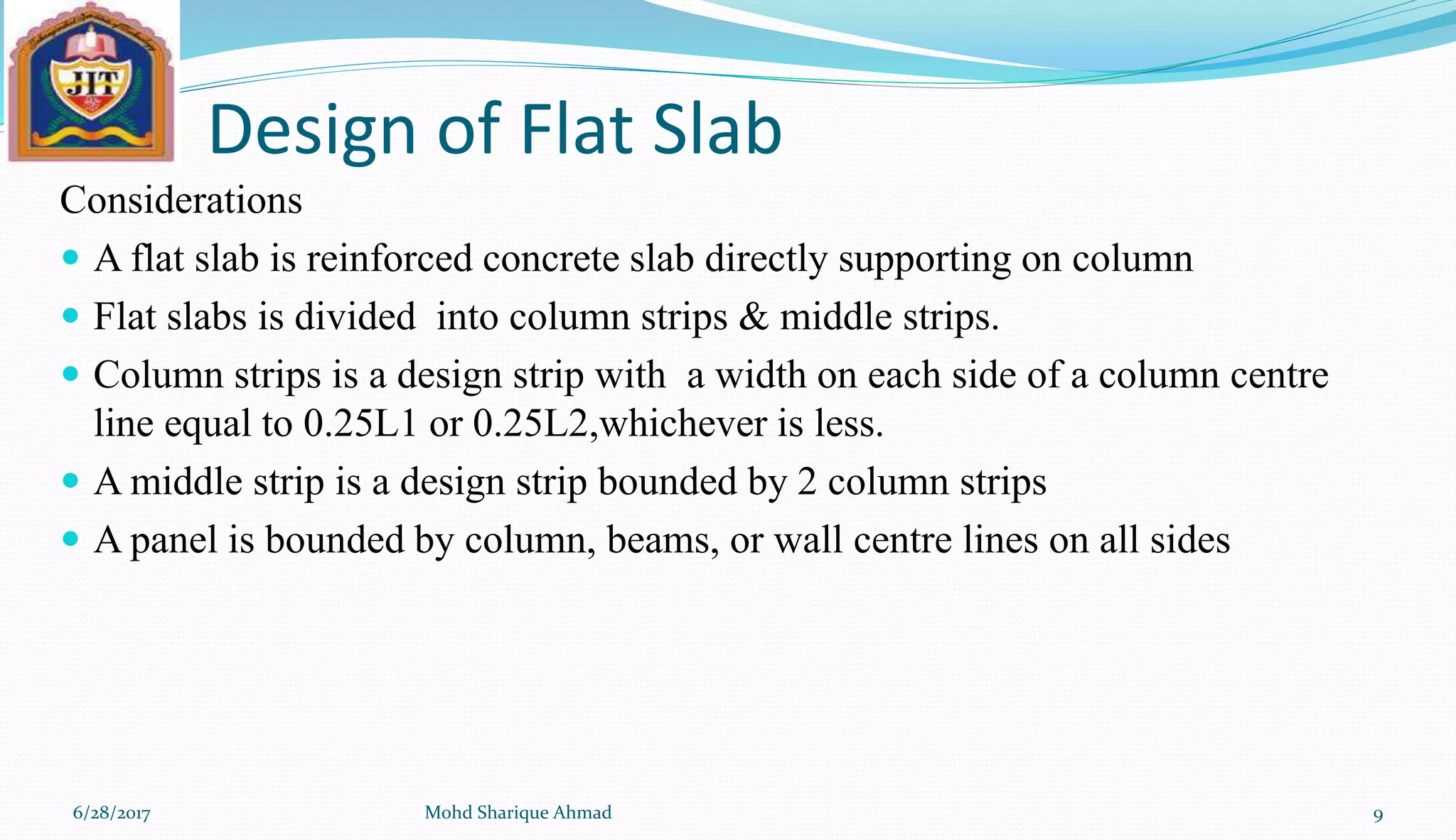Design of Flat Slab
Considerations
 A flat slab is reinforced concrete slab directly supporting on column
 Flat slabs is divided into column strips & middle strips.
 Column strips is a design strip with a width on each side of a column centre
line equal to 0.25L1 or 0.25L2,whichever is less.
 A middle strip is a design strip bounded by 2 column strips
 A panel is bounded by column, beams, or wall centre lines on all sides
6/28/2017 Mohd Sharique Ahmad 9
 