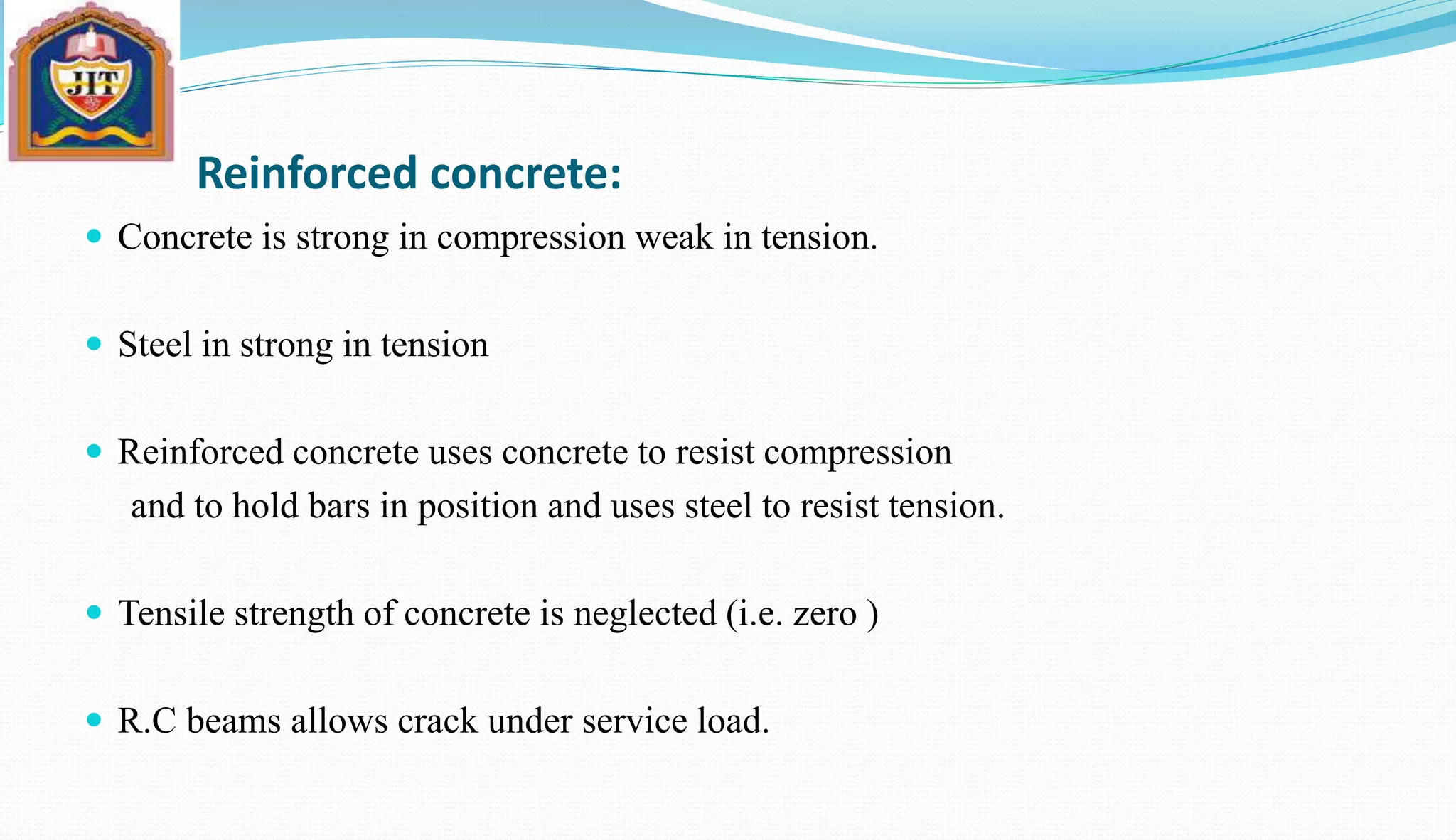 Reinforced concrete:
 Concrete is strong in compression weak in tension.
 Steel in strong in tension
 Reinforced concrete uses concrete to resist compression
and to hold bars in position and uses steel to resist tension.
 Tensile strength of concrete is neglected (i.e. zero )
 R.C beams allows crack under service load.
 
