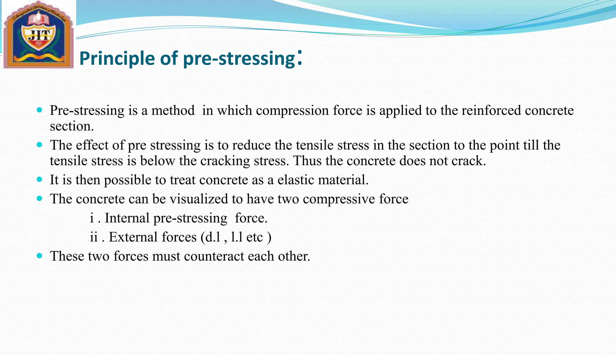 Principle of pre-stressing:
 Pre-stressing is a method in which compression force is applied to the reinforced concrete
section.
 The effect of pre stressing is to reduce the tensile stress in the section to the point till the
tensile stress is below the cracking stress. Thus the concrete does not crack.
 It is then possible to treat concrete as a elastic material.
 The concrete can be visualized to have two compressive force
i . Internal pre-stressing force.
ii . External forces (d.l , l.l etc )
 These two forces must counteract each other.
 