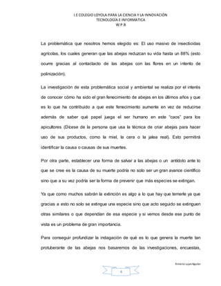 I.E COLEGIO LOYOLA PARA LA CIENCIA Y LA INNOVACIÓN
TECNOLOGÍA E INFORMATICA
W.P.B
Ximena LujanAguilar
4
La problemática que nosotros hemos elegido es: El uso masivo de insecticidas
agrícolas, los cuales generan que las abejas reduzcan su vida hasta un 88% (esto
ocurre gracias al contactacto de las abejas con las flores en un intento de
polinización).
La investigación de esta problemática social y ambiental se realiza por el interés
de conocer cómo ha sido el gran fenecimiento de abejas en los últimos años y que
es lo que ha contribuido a que este fenecimiento aumente en vez de reducirse
además de saber qué papel juega el ser humano en este “caos” para los
apicultores (Dícese de la persona que usa la técnica de criar abejas para hacer
uso de sus productos, como la miel, la cera o la jalea real). Esto permitirá
identificar la causa o causas de sus muertes.
Por otra parte, establecer una forma de salvar a las abejas o un antídoto ante lo
que se cree es la causa de su muerte podría no solo ser un gran avance científico
sino que a su vez podría ser la forma de prevenir que más especies se extingan.
Ya que como muchos sabrán la extinción es algo a lo que hay que temerle ya que
gracias a esto no solo se extingue una especie sino que acto seguido se extinguen
otras similares o que dependían de esa especie y si vemos desde ese punto de
vista es un problema de gran importancia.
Para conseguir profundizar la indagación de qué es lo que genera la muerte tan
protuberante de las abejas nos basaremos de las investigaciones, encuestas,
 