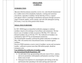 I. RESPIRATORY INFECTIONS
SMALLPOX
(VARIOLA)
INTRODUCTION
An acute infectious disease caused by variola virus, and clinicall characterized
by a sudden onset of fever,headache, backache, vomiting and sometimes
convulsions, especially in children. On the third day of fever, a typical
rash appears which is centrifugal in distribution and passes through successive
stages of macule, papule, vesicle, pustule, and scab with subsequent scarring.
Previously, it was one of the greatest killer disease.
SMALL POX IN HISTORY
In 1967, WHO began an intensified worldwide campaign to eradicate
smallpox, based on the technique of surveillance and containment. The last
known case of smallpox in India occurred on 24th May 1975. India was
declared smallpox free on 5th July 1975. The eradication of smallpox was
confirmed in April 1977 by an international commission.
The World Health Assembly confirmed the global eradication of smallpox in
May 1980. All countries have discontinued routine vaccination against
smallpox.
However WHO maintains a reserve stock of smallpox vaccine and vaccination
needles - sufficient to protect more than 200 million people, should an
emergency arise
Case definition for notification of smallpox under
the International Health Regulations, 200
 An individual of any age presenting with acute onset of fever , malaise,
and severe prostration with headache and backache occurring 2-4 days
before onset of rash
 Subsequent development of a maculopapula rash starting on the face
and forearms then spreading to the trunk and legs,and round well
 