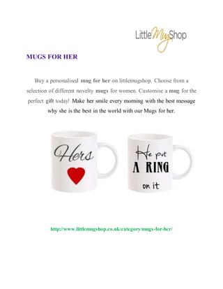 MUGS FOR HER
Buy a personalised mug for her on littlemugshop. Choose from a
selection of different novelty mugs for women. Customise a mug for the
perfect gift today! Make her smile every morning with the best message
why she is the best in the world with our Mugs for her.
http://www.littlemugshop.co.uk/category/mugs-for-her/
 