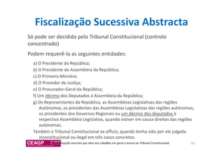 Fiscalização Sucessiva Abstracta 
Só pode ser decidida pelo Tribunal Constitucional (controlo 
concentrado) 
Podem requerê-la as seguintes entidades: 
a) O Presidente da República; 
b) O Presidente da Assembleia da República; 
c) O Primeiro-Ministro; 
d) O Provedor de Justiça; 
e) O Procurador-Geral da República; 
f) Um décimo dos Deputados à Assembleia da República; 
g) Os Representantes da República, as Assembleias Legislativas das regiões 
Autónomas, os presidentes das Assembleias Legislativas das regiões autónomas, 
os presidentes dos Governos Regionais ou um décimo dos deputados à 
respectiva Assembleia Legislativa, quando estiver em causa direitos das regiões 
autónomas. 
Também o Tribunal Constitucional ex officio, quando tenha sido por ele julgada 
inconstitucional ou ilegal em três casos concretos. 
a fiscalização concreta que abre aos cidadãos em geral o acesso ao Tribunal Constitucional. 101 
 