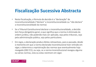 Fiscalização Sucessiva Abstracta 
• Nesta fiscalização, a fórmula de decisão é a “declaração” de 
inconstitucionalidade (“declara” a inconstitucionalidade ou “não declara” 
a inconstitucionalidade da norma) 
• Se o Tribunal Constitucional declarar a inconstitucionalidade, a decisão 
tem força obrigatória geral, o que significa que a norma é eliminada da 
ordem jurídica, não podendo mais ser aplicada, seja pelos tribunais, seja 
pela administração pública, seja pelos particulares. 
• Em regra, a declaração produz efeitos retroactivos, para o passado, desde 
o momento em que a norma declarada inconstitucional tiver entrado em 
vigor, e determina a repristinação das normas que eventualmente haja 
revogado (282.º/1), ou seja, se a norma inconstitucional revogou alguma 
ou várias normas, esta ou estas reentram em vigor. 
© Nuno Cunha Rolo 102 
 