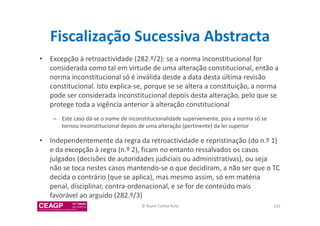 Fiscalização Sucessiva Abstracta 
• Excepção à retroactividade (282.º/2): se a norma inconstitucional for 
considerada como tal em virtude de uma alteração constitucional, então a 
norma inconstitucional só é inválida desde a data desta última revisão 
constitucional. Isto explica-se, porque se se altera a constituição, a norma 
pode ser considerada inconstitucional depois desta alteração, pelo que se 
protege toda a vigência anterior à alteração constitucional 
– Este caso dá-se o nome de inconstitucionalidade superveniente, pois a norma só se 
tornou inconstitucional depois de uma alteração (pertinente) da lei superior 
• Independentemente da regra da retroactividade e repristinação (do n.º 1) 
e da excepção à regra (n.º 2), ficam no entanto ressalvados os casos 
julgados (decisões de autoridades judiciais ou administrativas), ou seja 
não se toca nestes casos mantendo-se o que decidiram, a não ser que o TC 
decida o contrário (que se aplica), mas mesmo assim, só em matéria 
penal, disciplinar, contra-ordenacional, e se for de conteúdo mais 
favorável ao arguido (282.º/3) 
© Nuno Cunha Rolo 103 
 