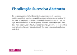 Fiscalização Sucessiva Abstracta 
• Em casos devidamente fundamentados, e por razões de segurança 
jurídica, equidade ou interesse público de excepcional relevo, pode o TC 
encurtar os efeitos da inconstitucionalidade previstos nos n.ºs 1 e 2, ou 
seja, definir os efeitos da declaração de inconstitucionalidade para uma 
data mais recente, actual ou futura (por exemplo, a norma só se considera 
inconstitucional a partir da data do acórdão ou em outra data após essa 
emissão) 
© Nuno Cunha Rolo 104 
 