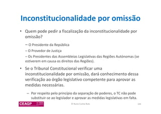 Inconstitucionalidade por omissão 
• Quem pode pedir a fiscalização da inconstitucionalidade por 
omissão? 
– O Presidente da República 
– O Provedor de Justiça 
– Os Presidentes das Assembleias Legislativas das Regiões Autónomas (se 
estiverem em causa os direitos das Regiões). 
• Se o Tribunal Constitucional verificar uma 
inconstitucionalidade por omissão, dará conhecimento dessa 
verificação ao órgão legislativo competente para aprovar as 
medidas necessárias. 
– Por respeito pelo princípio da separação de poderes, o TC não pode 
substituir-se ao legislador e aprovar as medidas legislativas em falta. 
© Nuno Cunha Rolo 106 
 