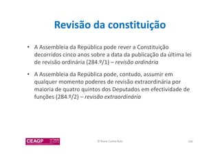 Revisão da constituição 
• A Assembleia da República pode rever a Constituição 
decorridos cinco anos sobre a data da publicação da última lei 
de revisão ordinária (284.º/1) – revisão ordinária 
• A Assembleia da República pode, contudo, assumir em 
qualquer momento poderes de revisão extraordinária por 
maioria de quatro quintos dos Deputados em efectividade de 
funções (284.º/2) – revisão extraordinária 
© Nuno Cunha Rolo 108 
 