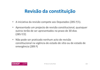 Revisão da constituição 
• A iniciativa da revisão compete aos Deputados (285.º/1). 
• Apresentado um projecto de revisão constitucional, quaisquer 
outros terão de ser apresentados no prazo de 30 dias 
(285.º/2) 
• Não pode ser praticado nenhum acto de revisão 
constitucional na vigência de estado de sítio ou de estado de 
emergência (289.º) 
© Nuno Cunha Rolo 109 
 