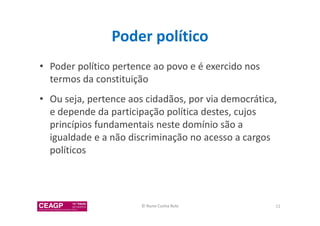 Poder político 
• Poder político pertence ao povo e é exercido nos 
termos da constituição 
• Ou seja, pertence aos cidadãos, por via democrática, 
e depende da participação política destes, cujos 
princípios fundamentais neste domínio são a 
igualdade e a não discriminação no acesso a cargos 
políticos 
© Nuno Cunha Rolo 11 
 