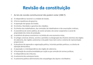 Revisão da constituição 
• As leis de revisão constitucional não podem violar (288.º): 
a) A independência nacional e a unidade do Estado; 
b) A forma republicana de governo; 
c) A separação das Igrejas do Estado; 
d) Os direitos, liberdades e garantias dos cidadãos; 
e) Os direitos dos trabalhadores, das comissões de trabalhadores e das associações sindicais; 
f) A coexistência do sector público, do sector privado e do sector cooperativo e social de 
propriedade dos meios de produção; 
g) A existência de planos económicos no âmbito de uma economia mista; 
h) O sufrágio universal, directo, secreto e periódico na designação dos titulares electivos dos órgãos 
de soberania, das regiões autónomas e do poder local, bem como o sistema de representação 
proporcional; 
i) O pluralismo de expressão e organização política, incluindo partidos políticos, e o direito de 
oposição democrática; 
j) A separação e a interdependência dos órgãos de soberania; 
k) A fiscalização da constitucionalidade por acção ou por omissão de normas jurídicas; 
l) A independência dos tribunais; 
m) A autonomia das autarquias locais; 
n) A autonomia político-administrativa dos arquipélagos dos Açores e da Madeira. 110 
 