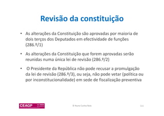 Revisão da constituição 
• As alterações da Constituição são aprovadas por maioria de 
dois terços dos Deputados em efectividade de funções 
(286.º/1) 
• As alterações da Constituição que forem aprovadas serão 
reunidas numa única lei de revisão (286.º/2) 
• O Presidente da República não pode recusar a promulgação 
da lei de revisão (286.º/3), ou seja, não pode vetar (política ou 
por inconstitucionalidade) em sede de fiscalização preventiva 
© Nuno Cunha Rolo 111 
 
