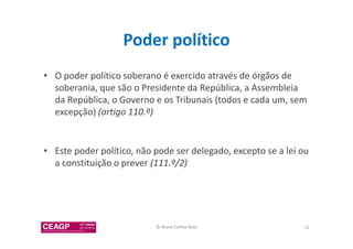 Poder político 
• O poder político soberano é exercido através de órgãos de 
soberania, que são o Presidente da República, a Assembleia 
da República, o Governo e os Tribunais (todos e cada um, sem 
excepção) (artigo 110.º) 
• Este poder político, não pode ser delegado, excepto se a lei ou 
a constituição o prever (111.º/2) 
© Nuno Cunha Rolo 12 
 