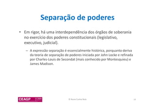 Separação de poderes 
• Em rigor, há uma interdependência dos órgãos de soberania 
no exercício dos poderes constitucionais (legislativo, 
executivo, judicial). 
– A expressão separação é essencialmente histórica, porquanto deriva 
da teoria de separação de poderes iniciada por John Locke e refinada 
por Charles-Louis de Secondat (mais conhecido por Montesquieu) e 
James Madison. 
© Nuno Cunha Rolo 14 
 