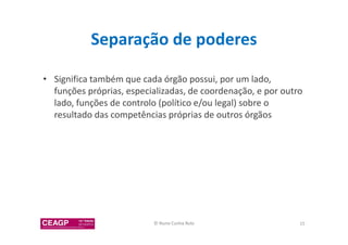 Separação de poderes 
• Significa também que cada órgão possui, por um lado, 
funções próprias, especializadas, de coordenação, e por outro 
lado, funções de controlo (político e/ou legal) sobre o 
resultado das competências próprias de outros órgãos 
© Nuno Cunha Rolo 15 
 